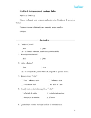 Modelo de instrumentos de coleta de dados

        Prezado (a) Senhor (a),

        Estamos realizando uma pesquisa acadêmica sobre: Freqüência de acesso no
Twitter.

        Contamos com sua colaboração para responder nossas questões.

        Obrigado.




___________________________ Questionário_______________________________

   1. Conhece o Twitter?

         ( )Sim                         ( )Não
         Obs.: Se conhece o Twitter, responda as questões abaixo.
   2.      Possui perfil no Twitter?

         ( )Sim                         ( )Não

   3. Utiliza o Twitter?

         ( )Sim                         ( )Não

         Obs.: Se a resposta da Questão 3 for SIM, responda as questões abaixo.

   4. Quando criou o Twitter?

         ( ) Entre 1 a 4 meses atrás.             ( ) 5 a 8 meses atrás.

         ( ) 9 a 12 meses atrás.                  ( )Há mais de 1 ano.

   5. O que te motivou à criação do perfil no Twitter?

         ( ) Influência da mídia.                ( ) Influência de amigos.

         ( ) Divulgação do trabalho.             ( ) Outros.



   6. Quanto tempo costuma “navegar”/acessar no Twitter ao dia?


                                                                                  18
 