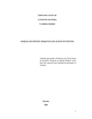 FERNANDA ALENCAR

                LAYDANNE OLIVEIRA

                  VANBERG OSÓRIO




PESQUISA DE OPINIÃO- FREQUENCIA DE ACESSO NO TWITTER




                  Trabalho apresentado a Professora Ana Terse Soares
                  da disciplina “Pesquisa de Opinião Pública” como
                  parte dos requisitos para obtenção de pontuação no
                  semestre.




                     Salvador

                       2009


                                                                  1
 