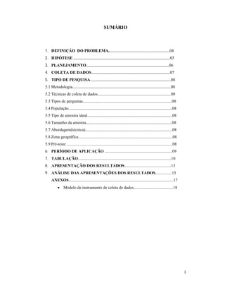 SUMÁRIO



1. DEFINIÇÃO DO PROBLEMA...........................................................04
2. HIPÓTESE .............................................................................................05
3. PLANEJAMENTO................................................................................06
4. COLETA DE DADOS............................................................................07
5. TIPO DE PESQUISA..............................................................................08
5.1 Metodologia...............................................................................................08
5.2 Técnicas de coleta de dados.......................................................................08
5.3 Tipos de perguntas......................................................................................08
5.4 População....................................................................................................08
5.5 Tipo de amostra ideal..................................................................................08
5.6 Tamanho da amostra...................................................................................08
5.7 Abordagem(técnica)....................................................................................08
5.8 Zona geográfica...........................................................................................08
5.9 Pré-teste ......................................................................................................08
6. PERÍODO DE APLICAÇÃO .................................................................09
7. TABULAÇÃO..........................................................................................10
8. APRESENTAÇÃO DOS RESULTADOS.............................................13
9. ANÁLISE DAS APRESENTAÇÕES DOS RESULTADOS................15
     ANEXOS.....................................................................................................17
            Modelo de instrumento de coleta de dados......................................18




                                                                                                                         3
 