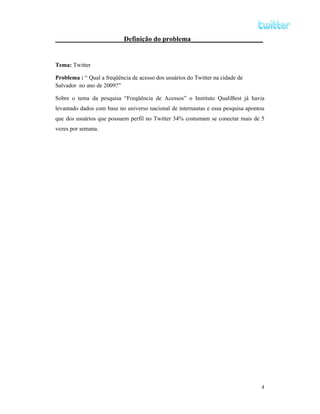 Definição do problema_____________________


Tema: Twitter

Problema : “ Qual a freqüência de acesso dos usuários do Twitter na cidade de
Salvador no ano de 2009?”

Sobre o tema da pesquisa “Freqüência de Acessos” o Instituto QualiBest já havia
levantado dados com base no universo nacional de internautas e essa pesquisa apontou
que dos usuários que possuem perfil no Twitter 34% costumam se conectar mais de 5
vezes por semana.




                                                                                  4
 