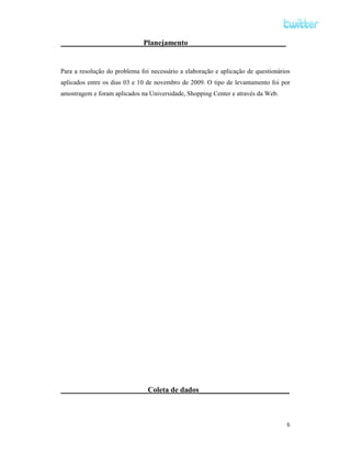 Planejamento__________________________


Para a resolução do problema foi necessário a elaboração e aplicação de questionários
aplicados entre os dias 03 e 10 de novembro de 2009. O tipo de levantamento foi por
amostragem e foram aplicados na Universidade, Shopping Center e através da Web.




                                Coleta de dados________________________



                                                                                   6
 