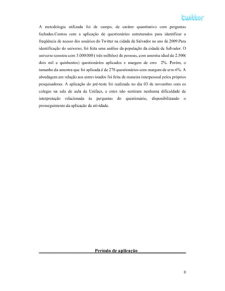 A metodologia utilizada foi de campo, de caráter quantitativo com perguntas
fechadas.Contou com a aplicação de questionários estruturados para identificar a
freqüência de acesso dos usuários do Twitter na cidade de Salvador no ano de 2009.Para
identificação do universo, foi feita uma análise da população da cidade de Salvador. O
universo constou com 3.000.000 ( três milhões) de pessoas, com amostra ideal de 2.500(
dois mil e quinhentos) questionários aplicados e margem de erro          2%. Porém, o
tamanho da amostra que foi aplicada é de 278 questionários com margem de erro 6%. A
abordagem em relação aos entrevistados foi feita de maneira interpessoal pelos próprios
pesquisadores. A aplicação do pré-teste foi realizada no dia 03 de novembro com os
colegas na sala de aula da Unifacs, e estes não sentiram nenhuma dificuldade de
interpretação   relacionada   às   perguntas   do   questionário,   disponibilizando   o
prosseguimento da aplicação da atividade.




                                   Período de aplicação____________________



                                                                                       8
 