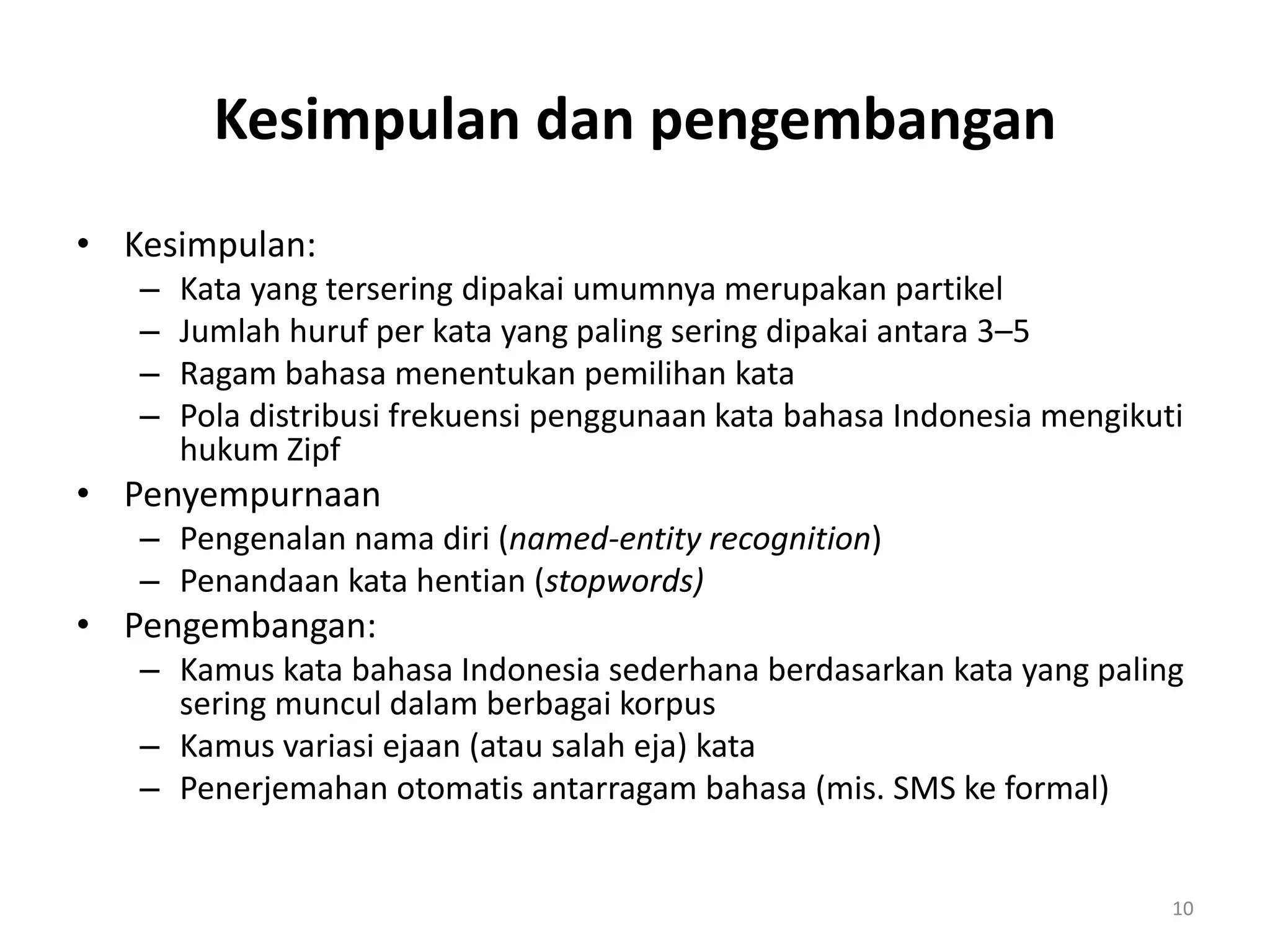 Kesimpulan dan pengembangan
• Kesimpulan:
– Kata yang tersering dipakai umumnya merupakan partikel
– Jumlah huruf per kata yang paling sering dipakai antara 3‌–5
– Ragam bahasa menentukan pemilihan kata
– Pola distribusi frekuensi penggunaan kata bahasa Indonesia mengikuti
hukum Zipf
• Penyempurnaan
– Pengenalan nama diri (named-entity recognition)
– Penandaan kata hentian (stopwords)
• Pengembangan:
– Kamus kata bahasa Indonesia sederhana berdasarkan kata yang paling
sering muncul dalam berbagai korpus
– Kamus variasi ejaan (atau salah eja) kata
– Penerjemahan otomatis antarragam bahasa (mis. SMS ke formal)
10
 