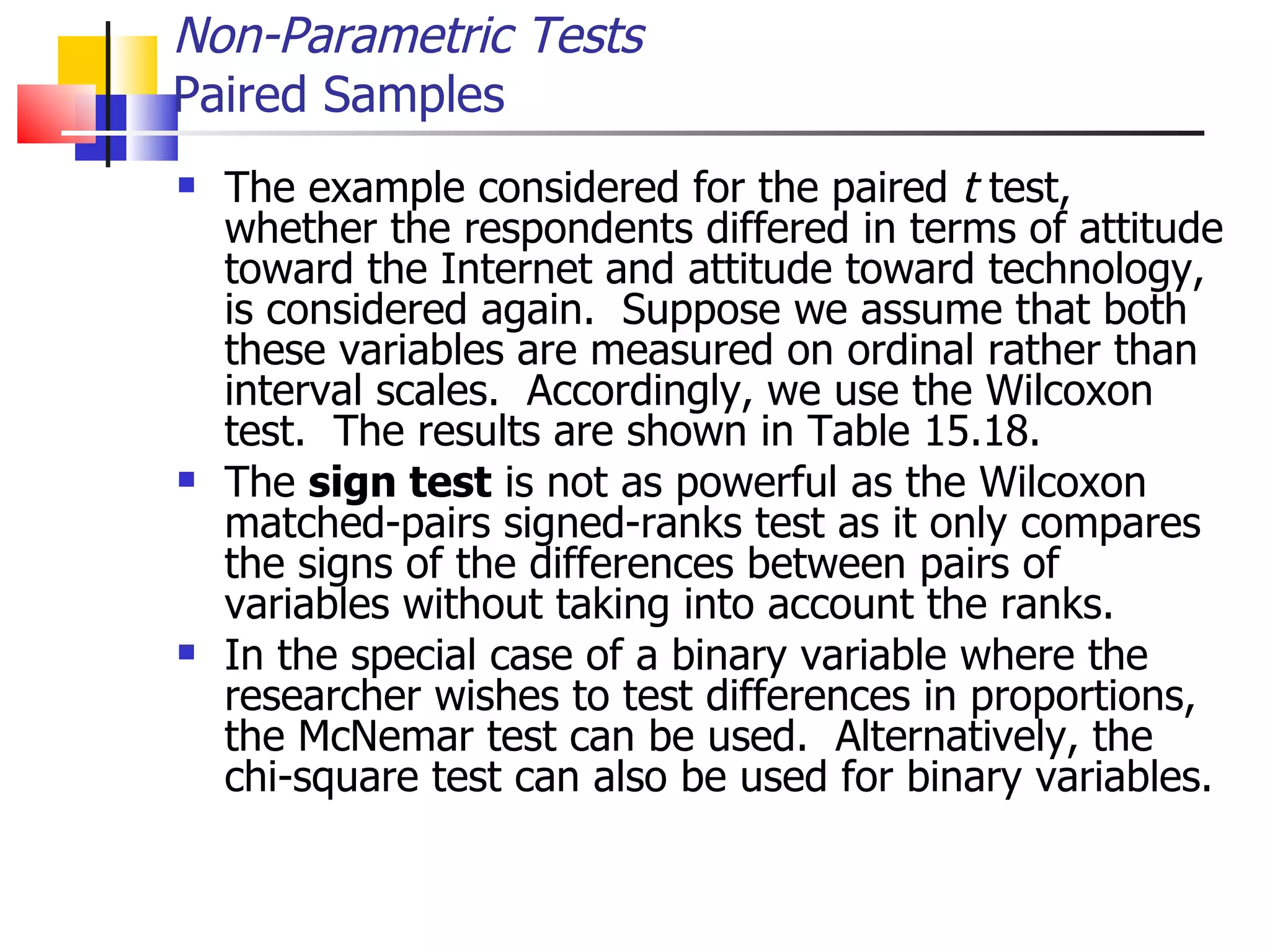 The example considered for the paired  t  test, whether the respondents differed in terms of attitude toward the Internet and attitude toward technology, is considered again.  Suppose we assume that both these variables are measured on ordinal rather than interval scales.  Accordingly, we use the Wilcoxon test.  The results are shown in Table 15.18.  The  sign test  is not as powerful as the Wilcoxon matched-pairs signed-ranks test as it only compares the signs of the differences between pairs of variables without taking into account the ranks.  In the special case of a binary variable where the researcher wishes to test differences in proportions, the McNemar test can be used.  Alternatively, the chi-square test can also be used for binary variables.  Non-Parametric Tests Paired Samples 