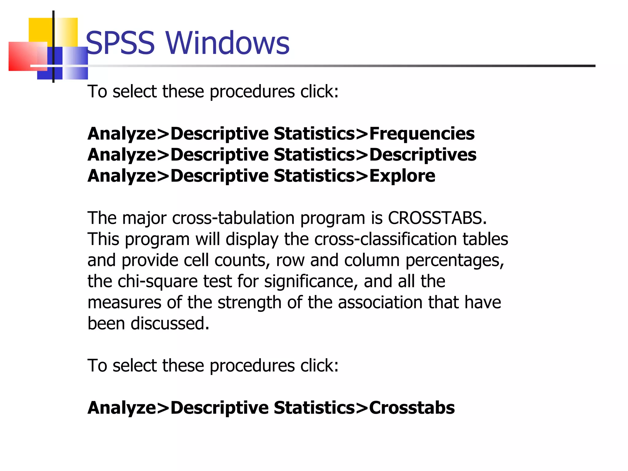 SPSS Windows To select these procedures click: Analyze>Descriptive Statistics>Frequencies Analyze>Descriptive Statistics>Descriptives Analyze>Descriptive Statistics>Explore The major cross-tabulation program is CROSSTABS. This program will display the cross-classification tables and provide cell counts, row and column percentages, the chi-square test for significance, and all the measures of the strength of the association that have been discussed.  To select these procedures click: Analyze>Descriptive Statistics>Crosstabs 