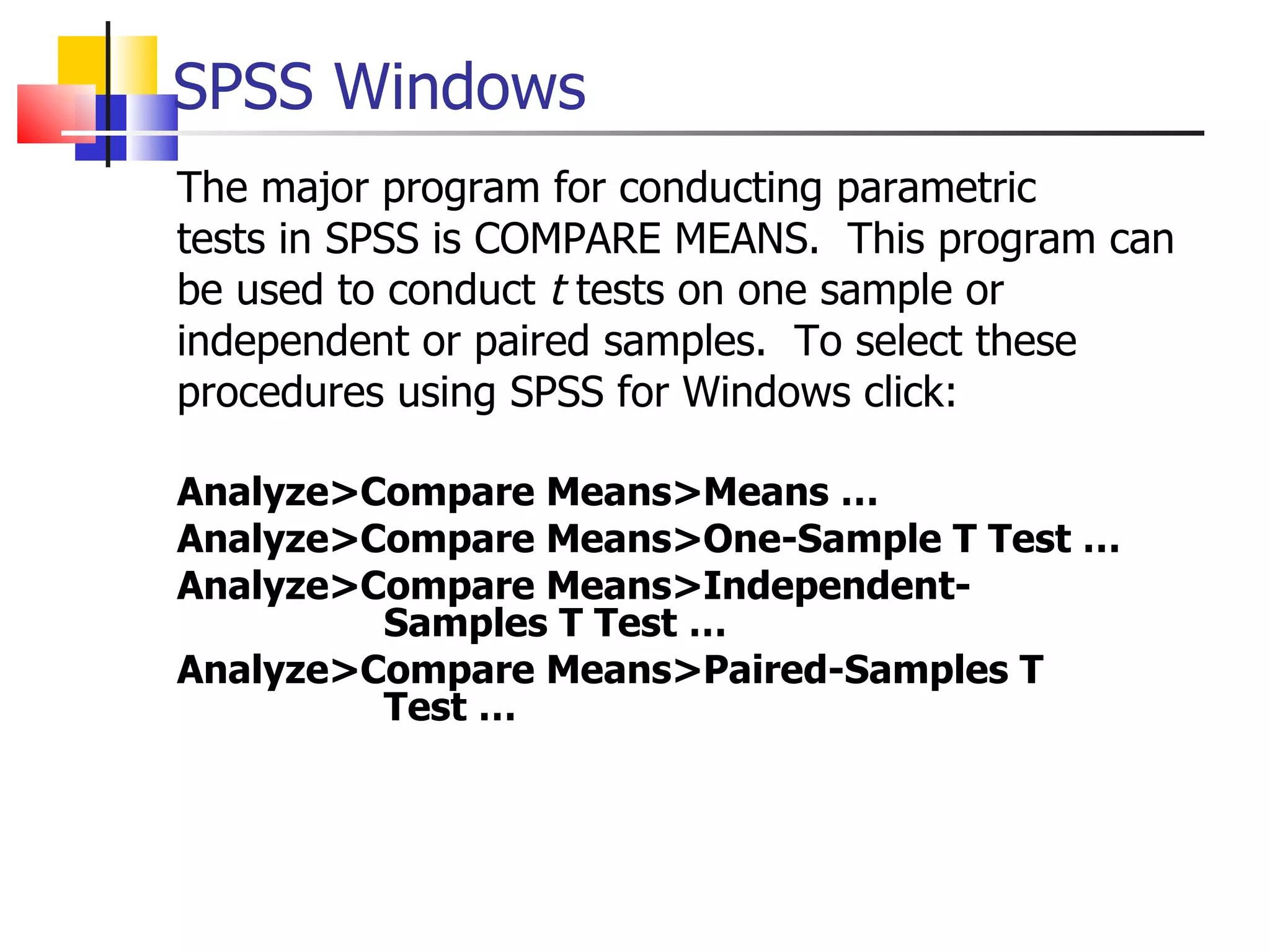 The major program for conducting parametric tests in SPSS is COMPARE MEANS.  This program can be used to conduct  t  tests on one sample or independent or paired samples.  To select these procedures using SPSS for Windows click: Analyze>Compare Means>Means … Analyze>Compare Means>One-Sample T Test … Analyze>Compare Means>Independent-   Samples T Test … Analyze>Compare Means>Paired-Samples T    Test …  SPSS Windows 