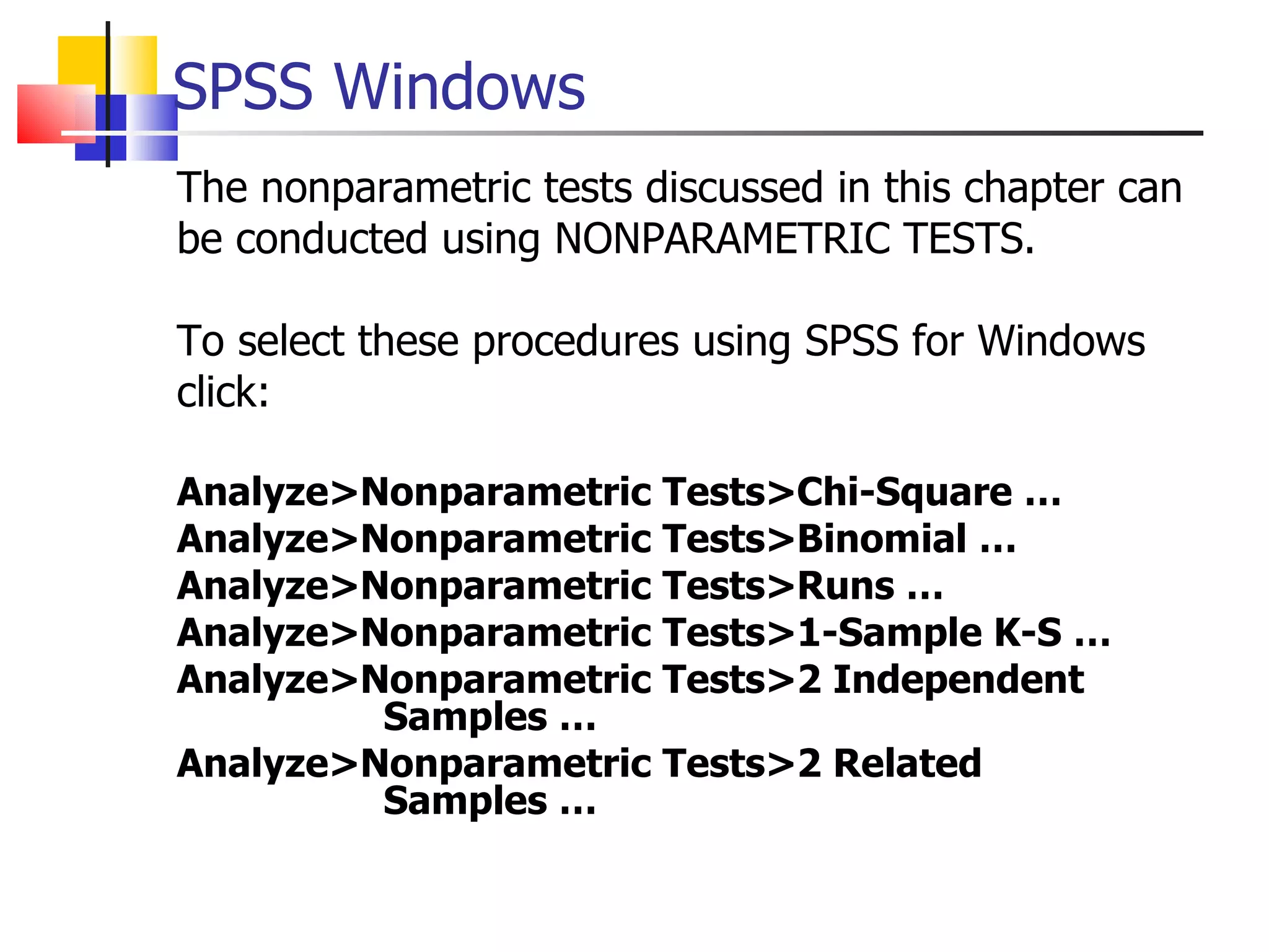 The nonparametric tests discussed in this chapter can be conducted using NONPARAMETRIC TESTS.  To select these procedures using SPSS for Windows click: Analyze>Nonparametric Tests>Chi-Square … Analyze>Nonparametric Tests>Binomial … Analyze>Nonparametric Tests>Runs … Analyze>Nonparametric Tests>1-Sample K-S … Analyze>Nonparametric Tests>2 Independent      Samples … Analyze>Nonparametric Tests>2 Related    Samples … SPSS Windows 