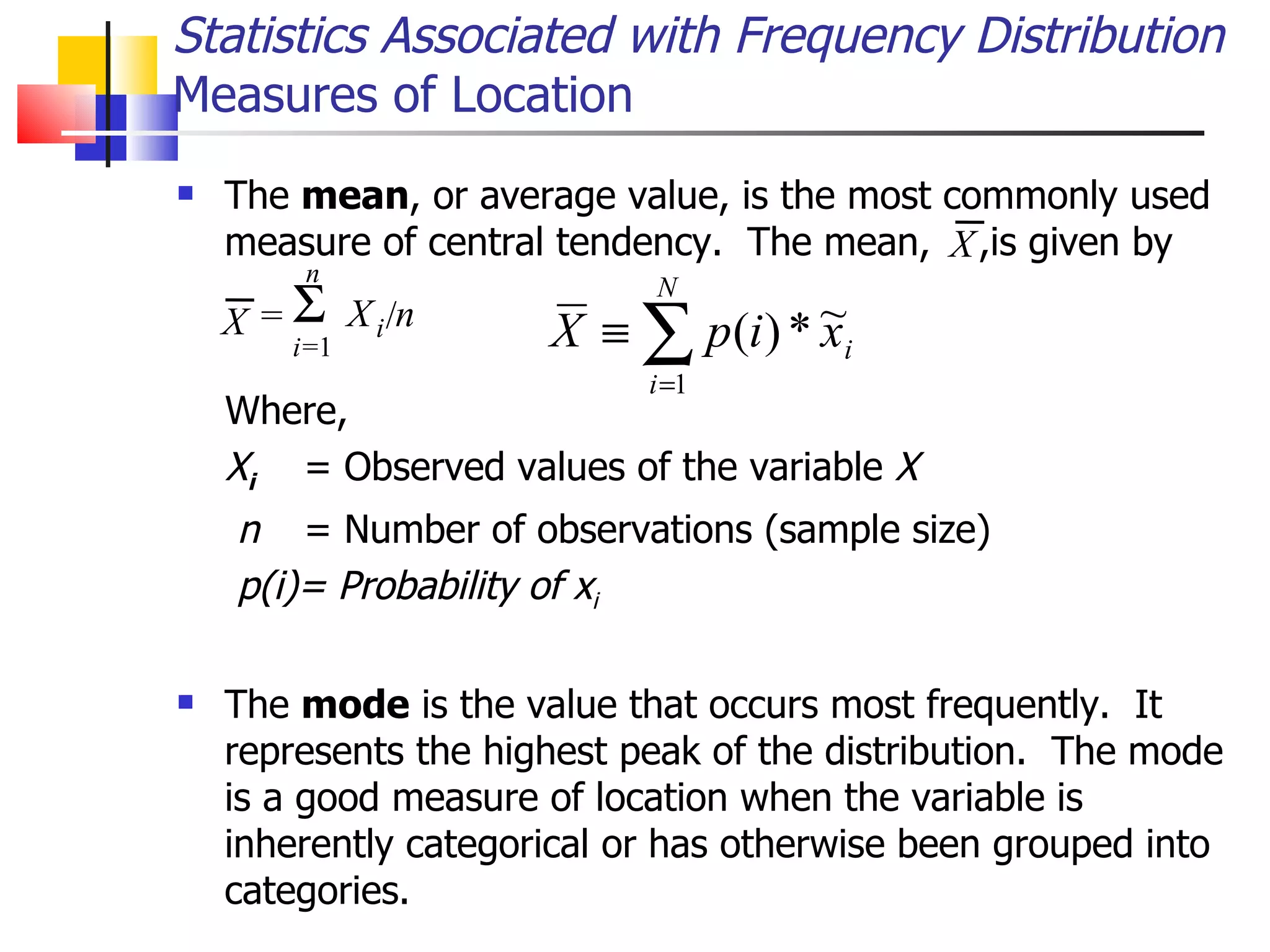 The  mean , or average value, is the most commonly used measure of central tendency.  The mean,  ,is given by   Where, X i   = Observed values of the variable  X n  = Number of observations (sample size) p(i)= Probability of x i The  mode  is the value that occurs most frequently.  It represents the highest peak of the distribution.  The mode is a good measure of location when the variable is inherently categorical or has otherwise been grouped into categories.  Statistics Associated with Frequency Distribution Measures of Location X = X i / n  i = 1 n X 