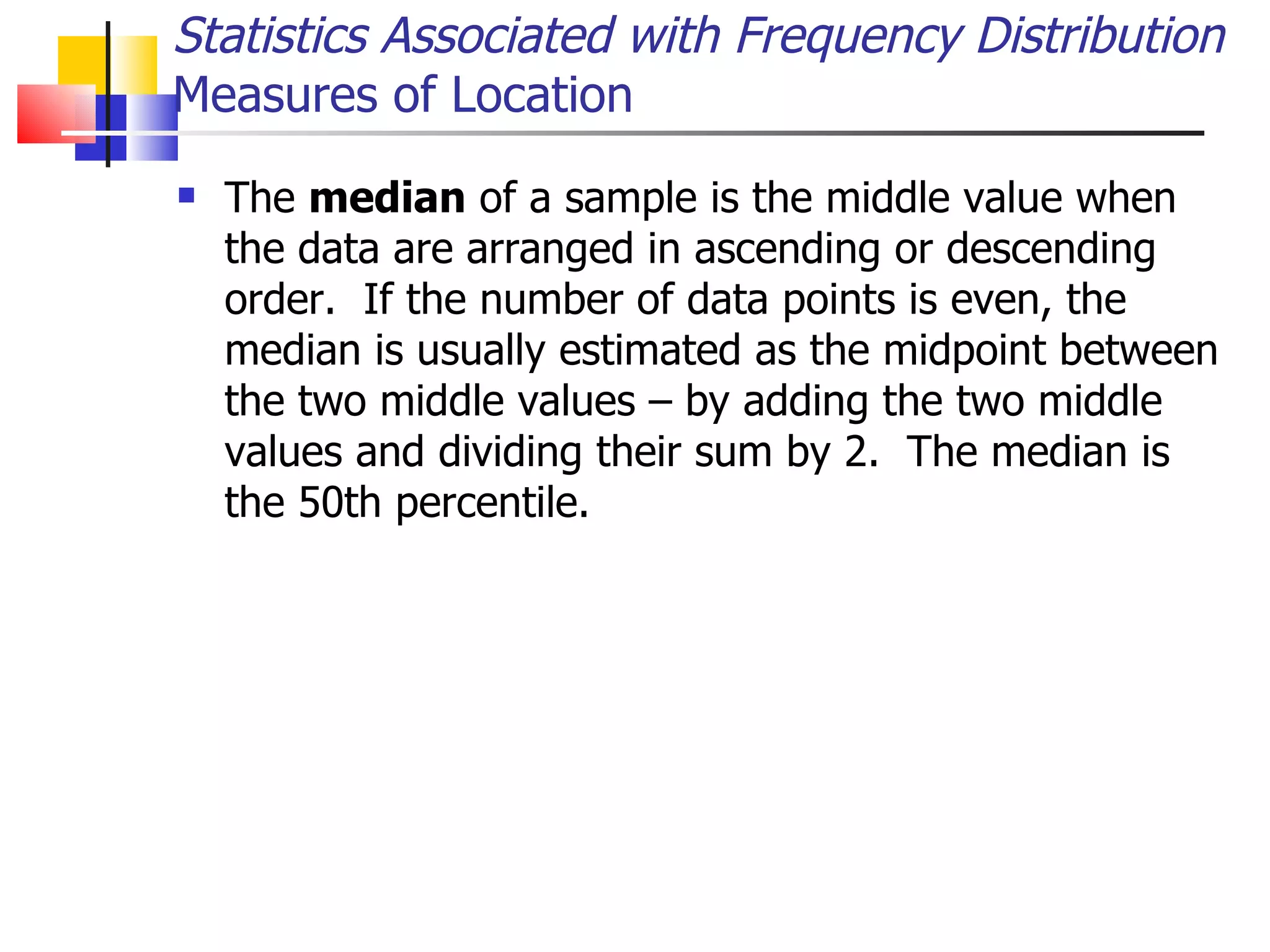 The  median  of a sample is the middle value when the data are arranged in ascending or descending order.  If the number of data points is even, the median is usually estimated as the midpoint between the two middle values – by adding the two middle values and dividing their sum by 2.  The median is the 50th percentile.  Statistics Associated with Frequency Distribution Measures of Location 