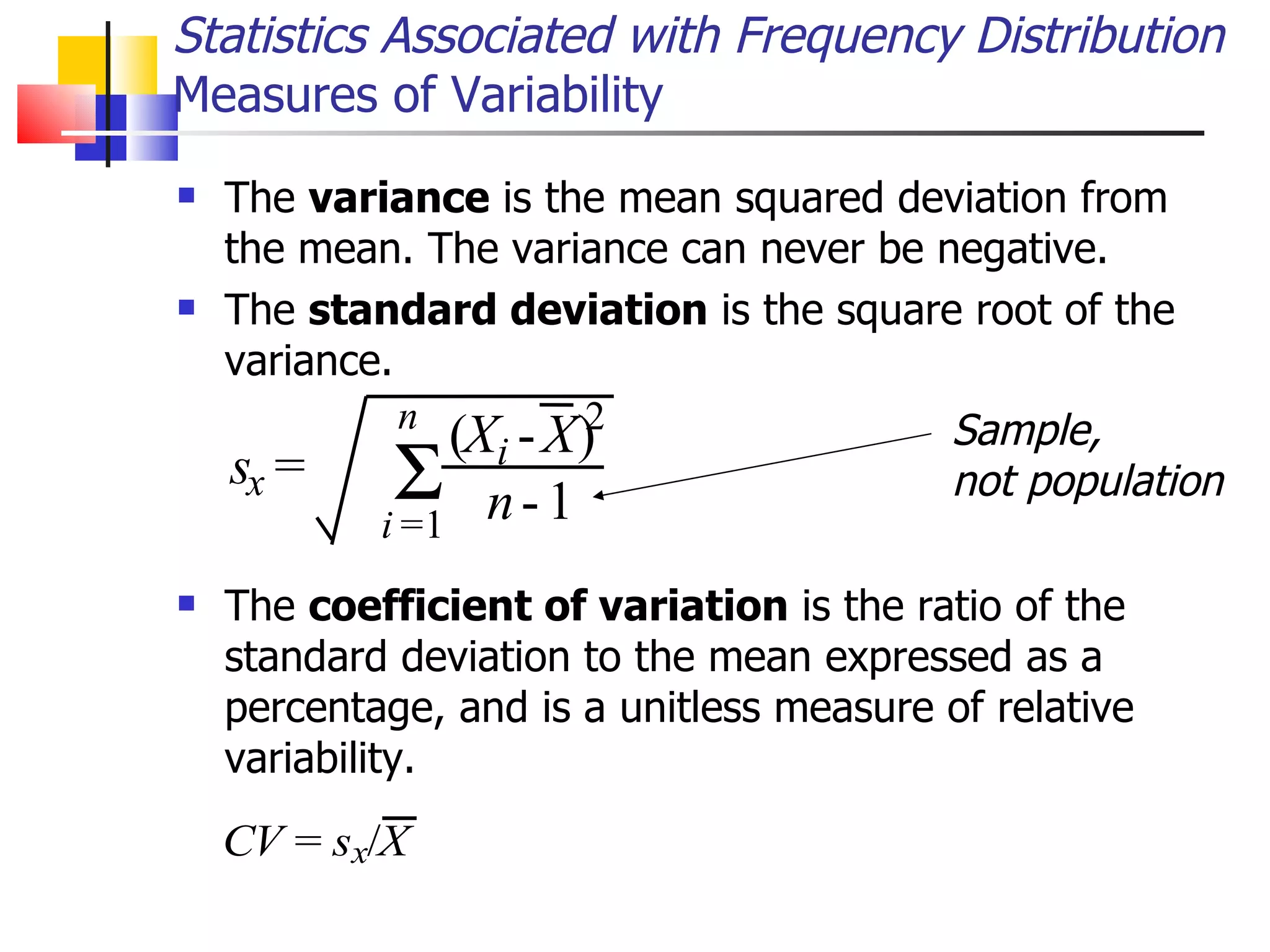 The  variance  is the mean squared deviation from the mean. The variance can never be negative.  The  standard deviation  is the square root of the variance.  The  coefficient of variation  is the ratio of the standard deviation to the mean expressed as a percentage, and is a unitless measure of relative variability.  Statistics Associated with Frequency Distribution Measures of Variability s x = ( X i - X ) 2 n - 1   i = 1 n Sample,  not population 