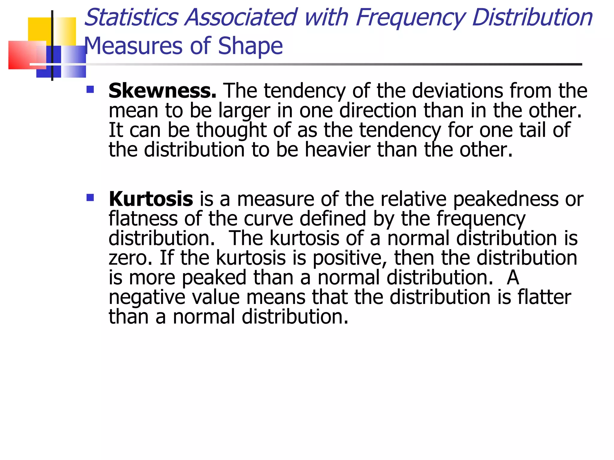 Skewness.  The tendency of the deviations from the mean to be larger in one direction than in the other.  It can be thought of as the tendency for one tail of the distribution to be heavier than the other. Kurtosis  is a measure of the relative peakedness or flatness of the curve defined by the frequency distribution.  The kurtosis of a normal distribution is zero. If the kurtosis is positive, then the distribution is more peaked than a normal distribution.  A negative value means that the distribution is flatter than a normal distribution.  Statistics Associated with Frequency Distribution Measures of Shape 