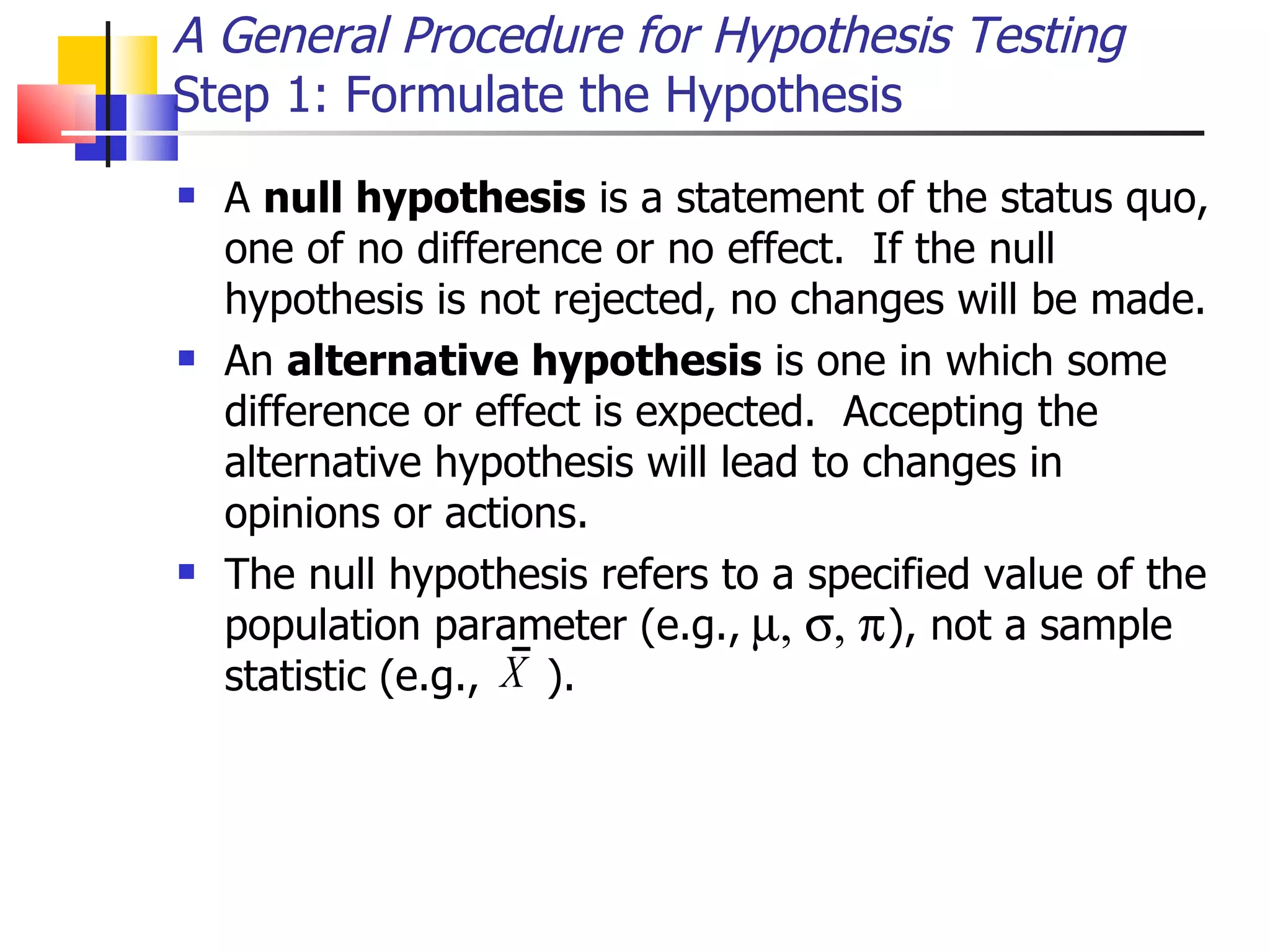A General Procedure for Hypothesis Testing Step 1: Formulate the Hypothesis A  null hypothesis  is a statement of the status quo, one of no difference or no effect.  If the null hypothesis is not rejected, no changes will be made.  An  alternative hypothesis  is one in which some difference or effect is expected.  Accepting the alternative hypothesis will lead to changes in opinions or actions.  The null hypothesis refers to a specified value of the population parameter (e.g.,  ), not a sample statistic (e.g.,  ).  