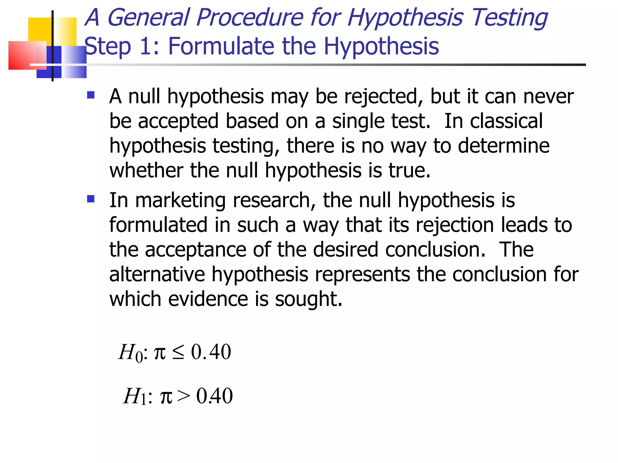 A null hypothesis may be rejected, but it can never be accepted based on a single test.  In classical hypothesis testing, there is no way to determine whether the null hypothesis is true. In marketing research, the null hypothesis is formulated in such a way that its rejection leads to the acceptance of the desired conclusion.  The alternative hypothesis represents the conclusion for which evidence is sought. A General Procedure for Hypothesis Testing Step 1: Formulate the Hypothesis :  > 0 . 40 H 1 