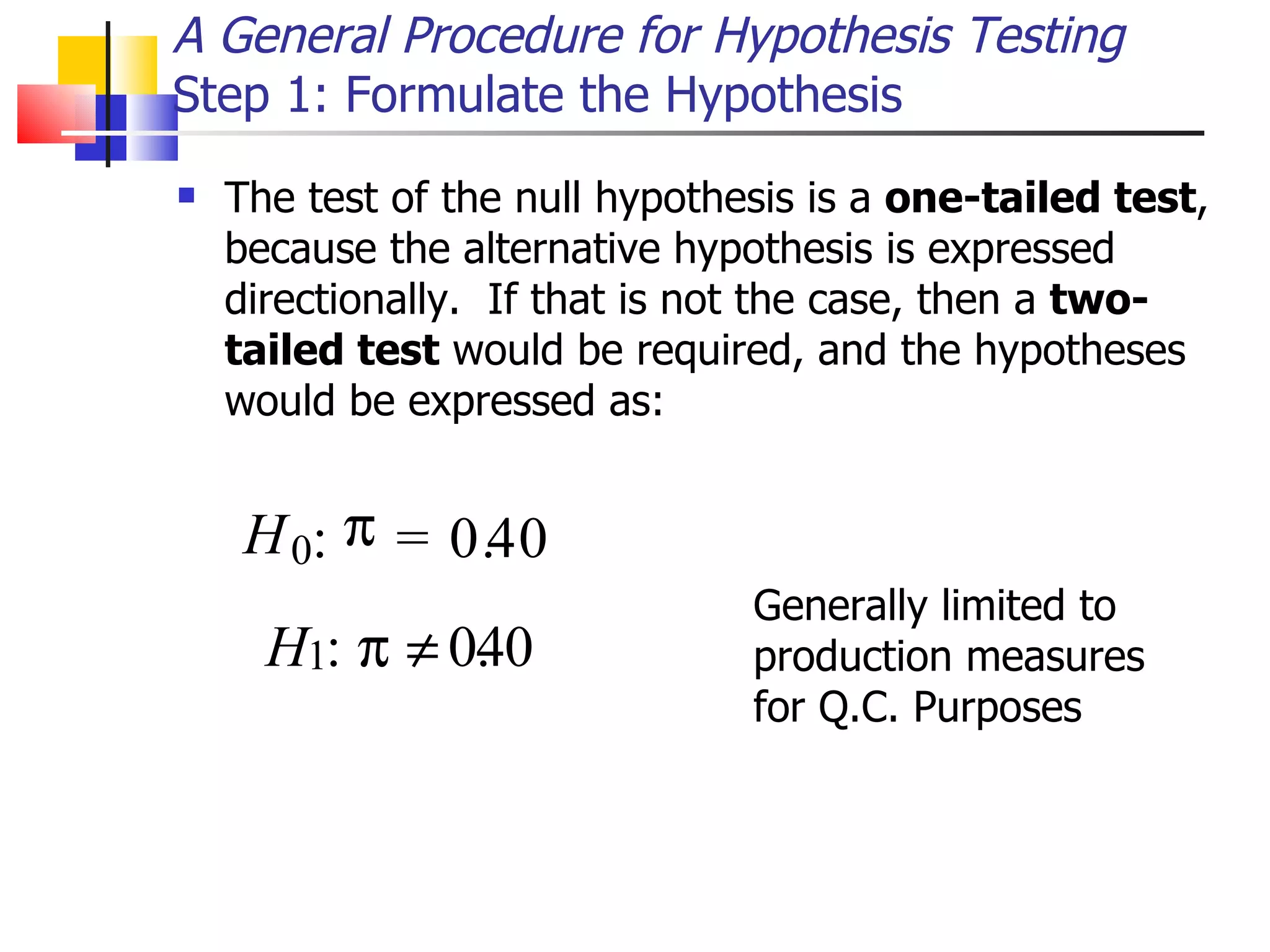 The test of the null hypothesis is a  one-tailed test , because the alternative hypothesis is expressed directionally.  If that is not the case, then a  two-tailed test  would be required, and the hypotheses would be expressed as: A General Procedure for Hypothesis Testing Step 1: Formulate the Hypothesis H 0 :  = 0 . 4 0 :   0 . 4 0 Generally limited to production measures for Q.C. Purposes H 1 