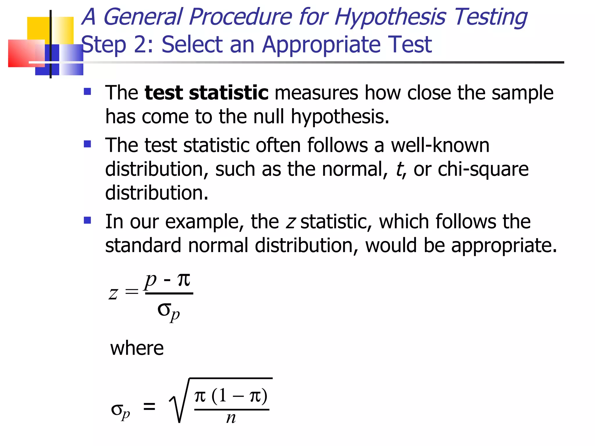 The  test statistic  measures how close the sample has come to the null hypothesis.  The test statistic often follows a well-known distribution, such as the normal,  t , or chi-square distribution.  In our example, the  z  statistic, which follows the standard normal distribution, would be appropriate.  A General Procedure for Hypothesis Testing Step 2: Select an Appropriate Test where  
