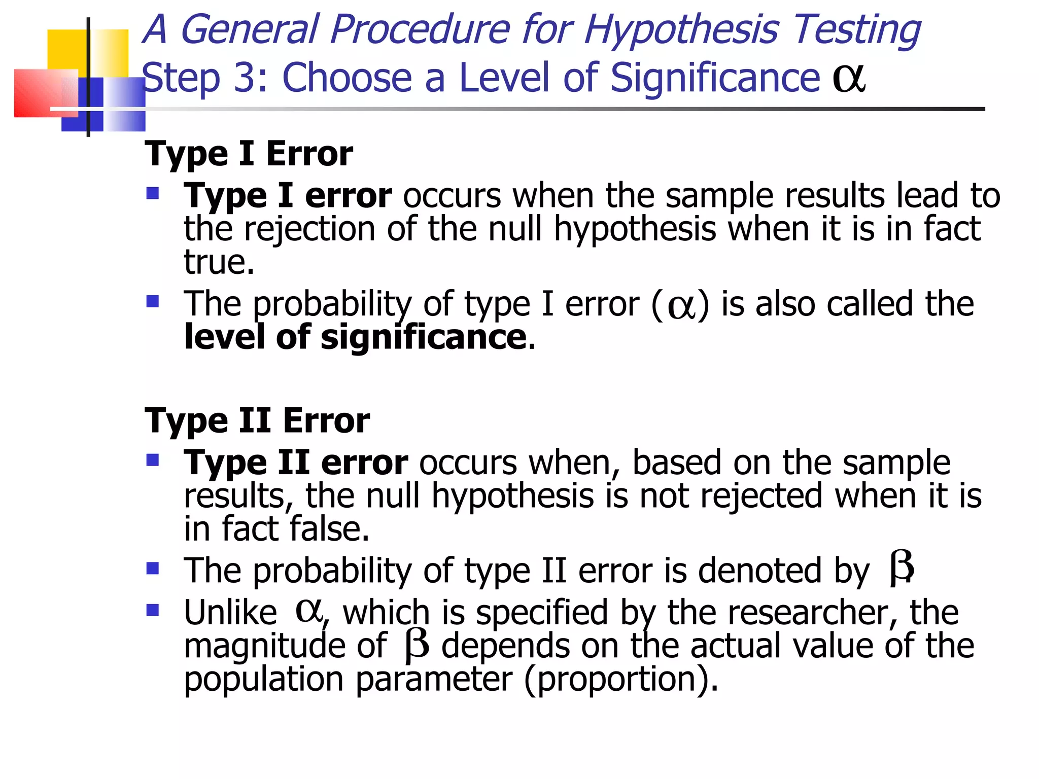 Type I Error   Type I   error  occurs when the sample results lead to the rejection of the null hypothesis when it is in fact true.  The probability of type I error (  ) is also called the  level of significance .  Type II Error   Type II error  occurs when, based on the sample results, the null hypothesis is not rejected when it is in fact false.  The probability of type II error is denoted by  .  Unlike  , which is specified by the researcher, the magnitude of  depends on the actual value of the population parameter (proportion).  A General Procedure for Hypothesis Testing Step 3: Choose a Level of Significance 