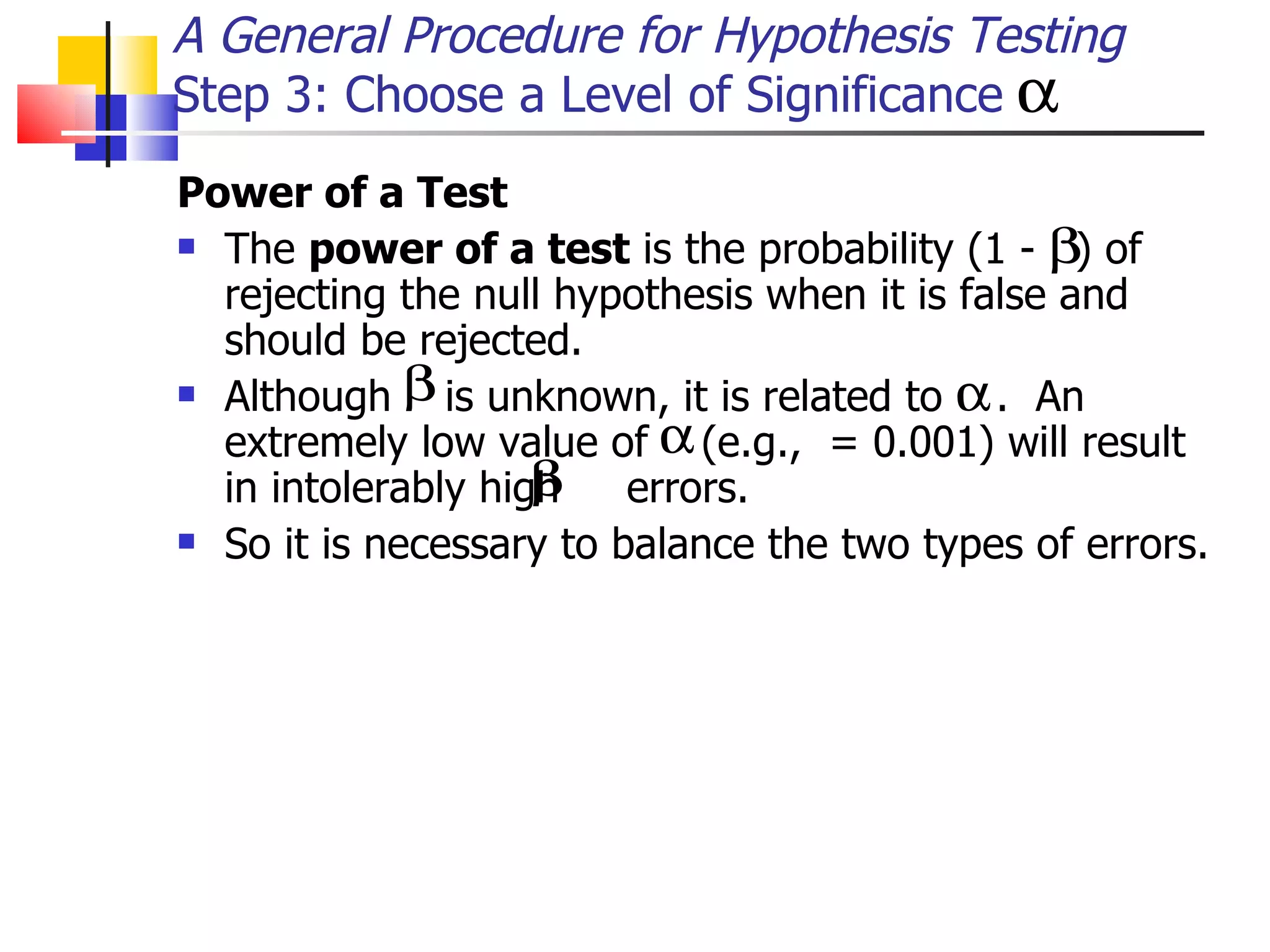 Power of a Test   The  power of a test  is the probability (1 -  ) of rejecting the null hypothesis when it is false and should be rejected.  Although  is unknown, it is related to  .  An extremely low value of  (e.g.,  = 0.001) will result in intolerably high  errors.  So it is necessary to balance the two types of errors.  A General Procedure for Hypothesis Testing Step 3: Choose a Level of Significance 
