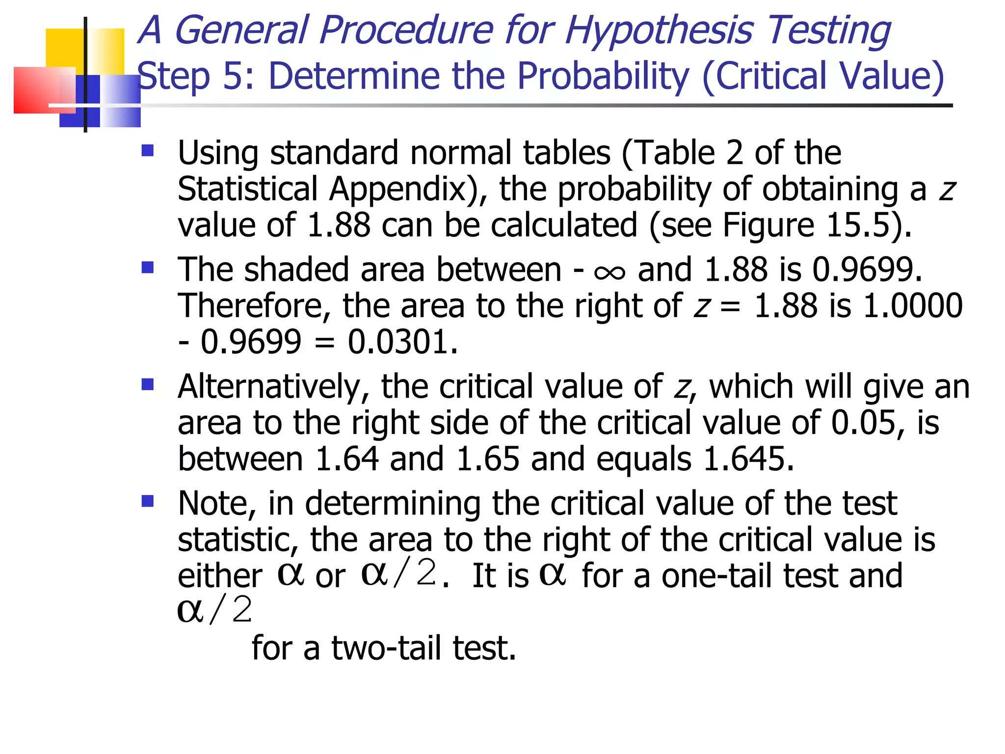Using standard normal tables (Table 2 of the Statistical Appendix), the probability of obtaining a  z  value of 1.88 can be calculated (see Figure 15.5).  The shaded area between -  and 1.88 is 0.9699.  Therefore, the area to the right of  z  = 1.88 is 1.0000 - 0.9699 = 0.0301.  Alternatively, the critical value of  z , which will give an area to the right side of the critical value of 0.05, is between 1.64 and 1.65 and equals 1.645.  Note, in determining the critical value of the test statistic, the area to the right of the critical value is either  or  .  It is  for a one-tail test and    for a two-tail test.  A General Procedure for Hypothesis Testing Step 5: Determine the Probability (Critical Value)  