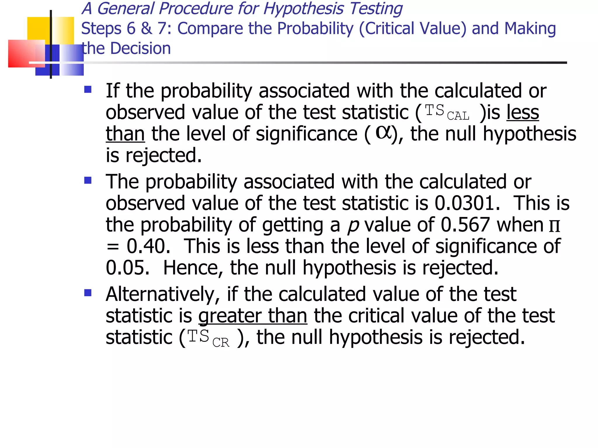 If the probability associated with the calculated or observed value of the test statistic (  )is  less than  the level of significance (  ), the null hypothesis is rejected.  The probability associated with the calculated or observed value of the test statistic is 0.0301.  This is the probability of getting a  p  value of 0.567 when  = 0.40.  This is less than the level of significance of 0.05.  Hence, the null hypothesis is rejected.  Alternatively, if the calculated value of the test statistic is  greater than  the critical value of the test statistic (  ), the null hypothesis is rejected. A General Procedure for Hypothesis Testing Steps 6 & 7: Compare the Probability (Critical Value) and Making the Decision    