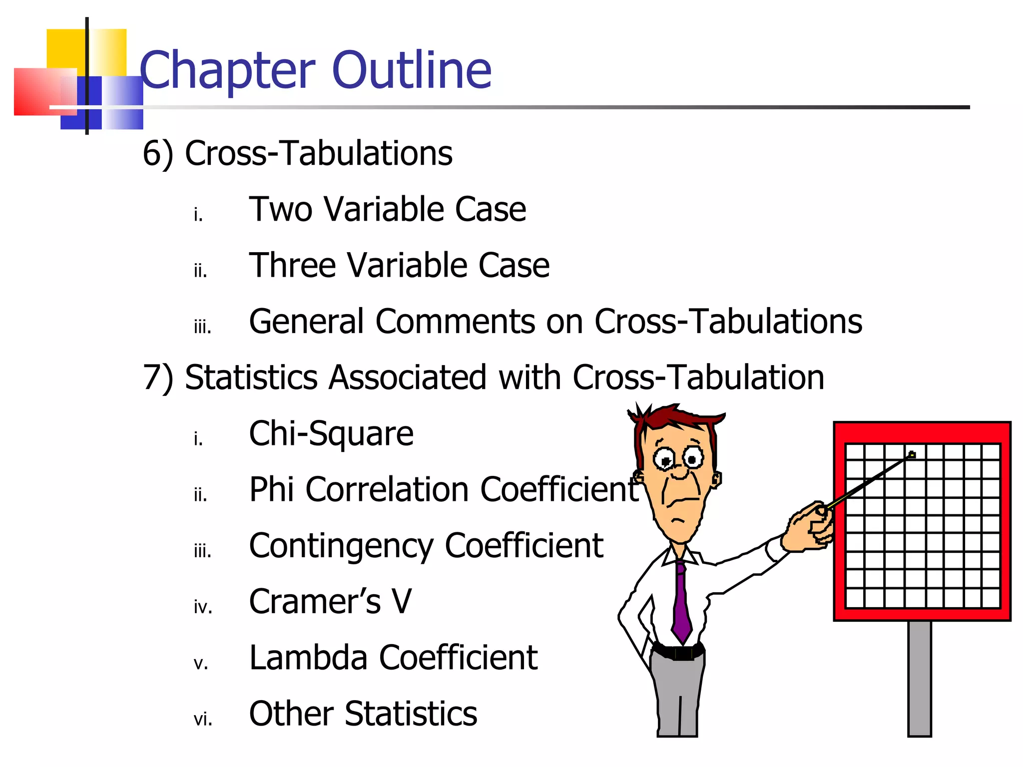 Chapter Outline 6) Cross-Tabulations Two Variable Case Three Variable Case General Comments on Cross-Tabulations 7) Statistics Associated with Cross-Tabulation  Chi-Square Phi Correlation Coefficient Contingency Coefficient  Cramer’s V Lambda Coefficient Other Statistics 
