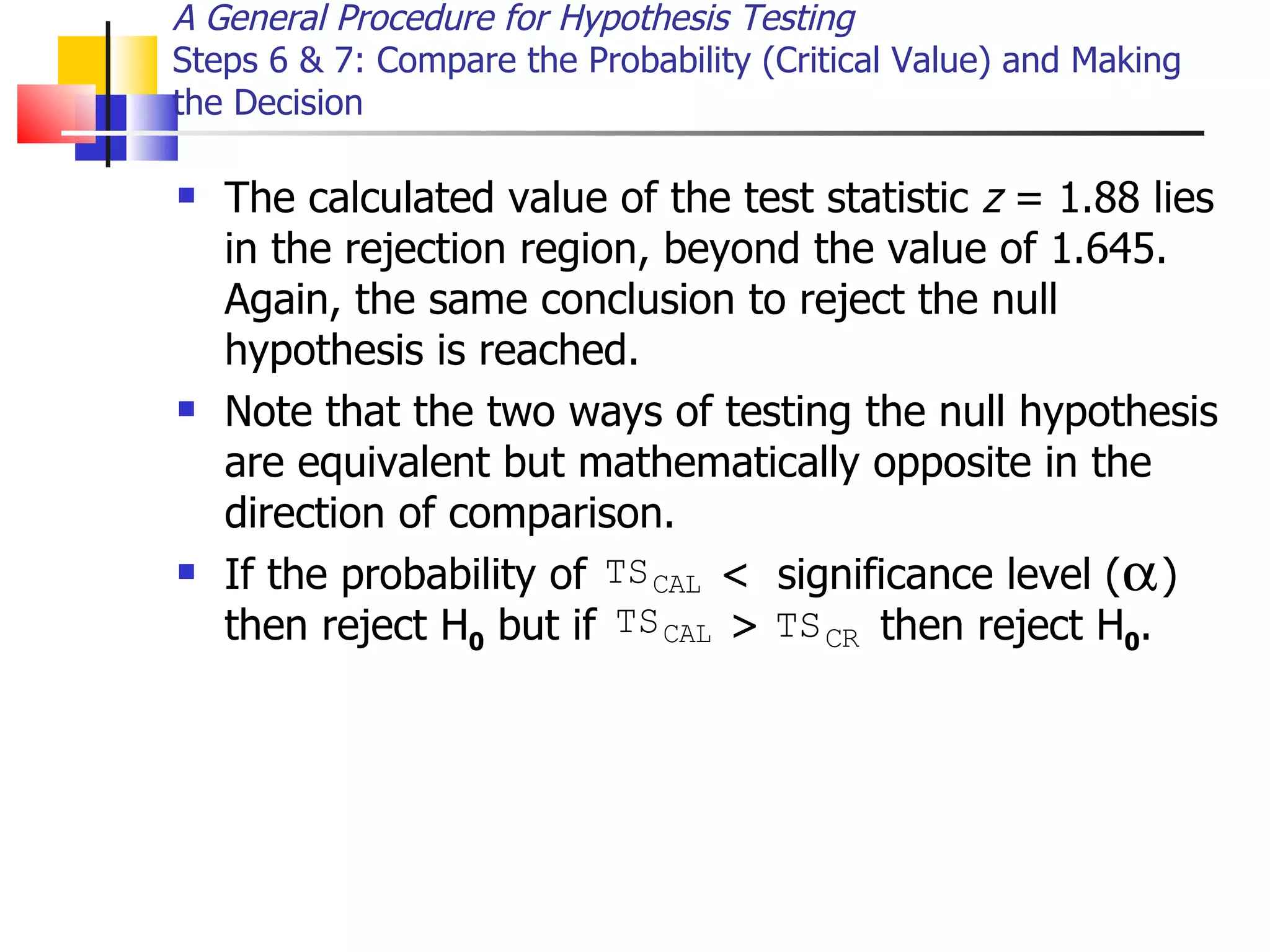 The calculated value of the test statistic  z  = 1.88 lies in the rejection region, beyond the value of 1.645.  Again, the same conclusion to reject the null hypothesis is reached.  Note that the two ways of testing the null hypothesis are equivalent but mathematically opposite in the direction of comparison.  If the probability of  <  significance level (  ) then reject H 0  but if  >  then reject H 0 . A General Procedure for Hypothesis Testing Steps 6 & 7: Compare the Probability (Critical Value) and Making the Decision 