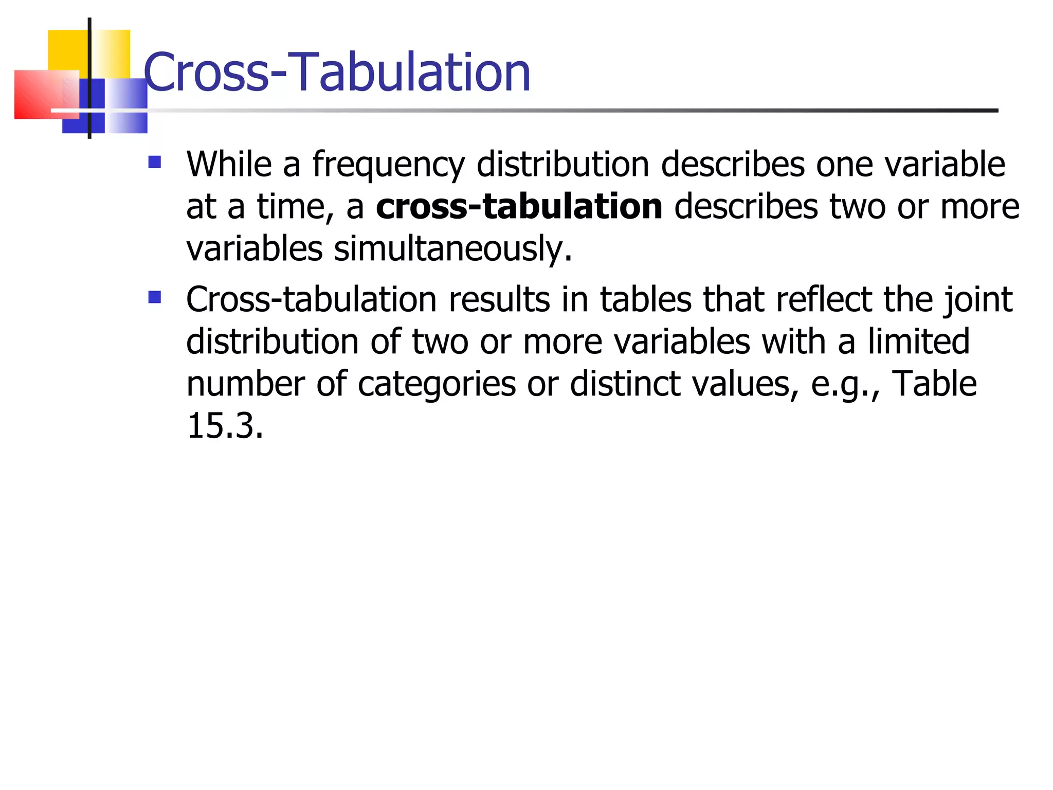 Cross-Tabulation While a frequency distribution describes one variable at a time, a  cross-tabulation  describes two or more variables simultaneously.  Cross-tabulation results in tables that reflect the joint distribution of two or more variables with a limited number of categories or distinct values, e.g., Table 15.3.  