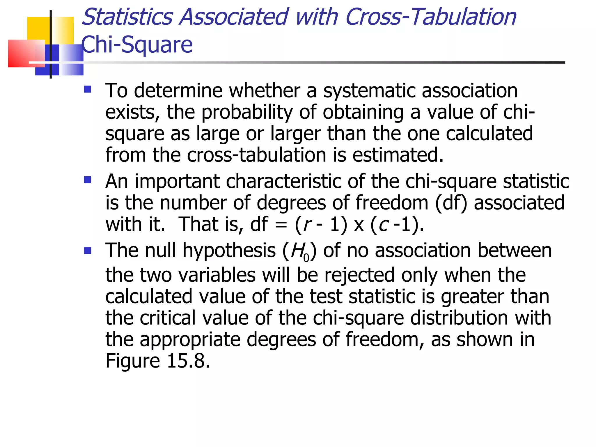 To determine whether a systematic association exists, the probability of obtaining a value of chi-square as large or larger than the one calculated from the cross-tabulation is estimated.  An important characteristic of the chi-square statistic is the number of degrees of freedom (df) associated with it.  That is, df = ( r  - 1) x ( c  -1).  The null hypothesis ( H 0 ) of no association between the two variables will be rejected only when the calculated value of the test statistic is greater than the critical value of the chi-square distribution with the appropriate degrees of freedom, as shown in Figure 15.8.  Statistics Associated with Cross-Tabulation Chi-Square 