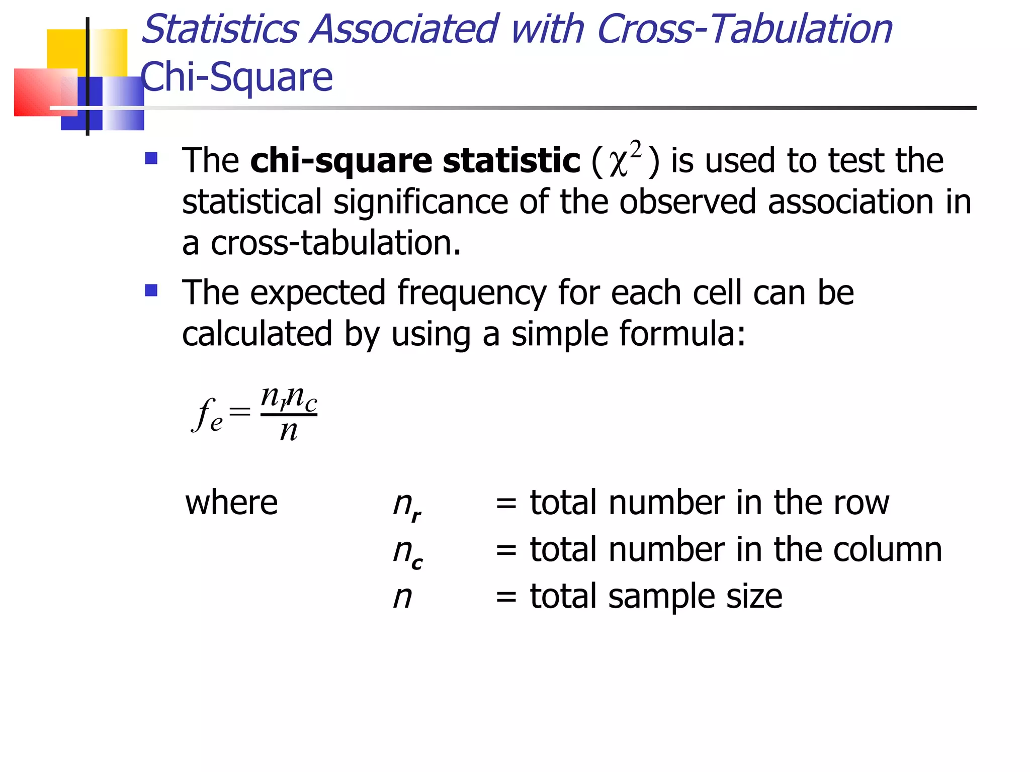 Statistics Associated with Cross-Tabulation Chi-Square The  chi-square statistic  (  )   is used to test the statistical significance of the observed association in a cross-tabulation.  The expected frequency for each cell can be calculated by using a simple formula: where n r = total number in the row n c   = total number in the column n = total sample size 