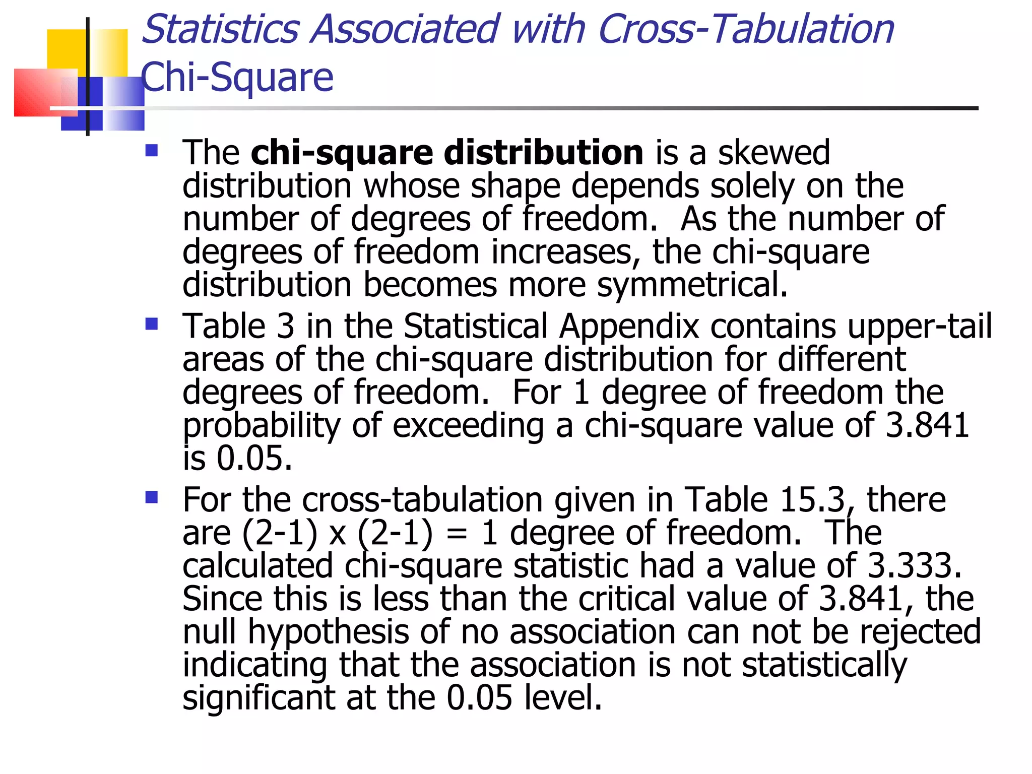 The  chi-square distribution  is a skewed distribution whose shape depends solely on the number of degrees of freedom.  As the number of degrees of freedom increases, the chi-square distribution becomes more symmetrical.  Table 3 in the Statistical Appendix contains upper-tail areas of the chi-square distribution for different degrees of freedom.  For 1 degree of freedom the probability of exceeding a chi-square value of 3.841 is 0.05.  For the cross-tabulation given in Table 15.3, there are (2-1) x (2-1) = 1 degree of freedom.  The calculated chi-square statistic had a value of 3.333.  Since this is less than the critical value of 3.841, the null hypothesis of no association can not be rejected indicating that the association is not statistically significant at the 0.05 level. Statistics Associated with Cross-Tabulation Chi-Square 