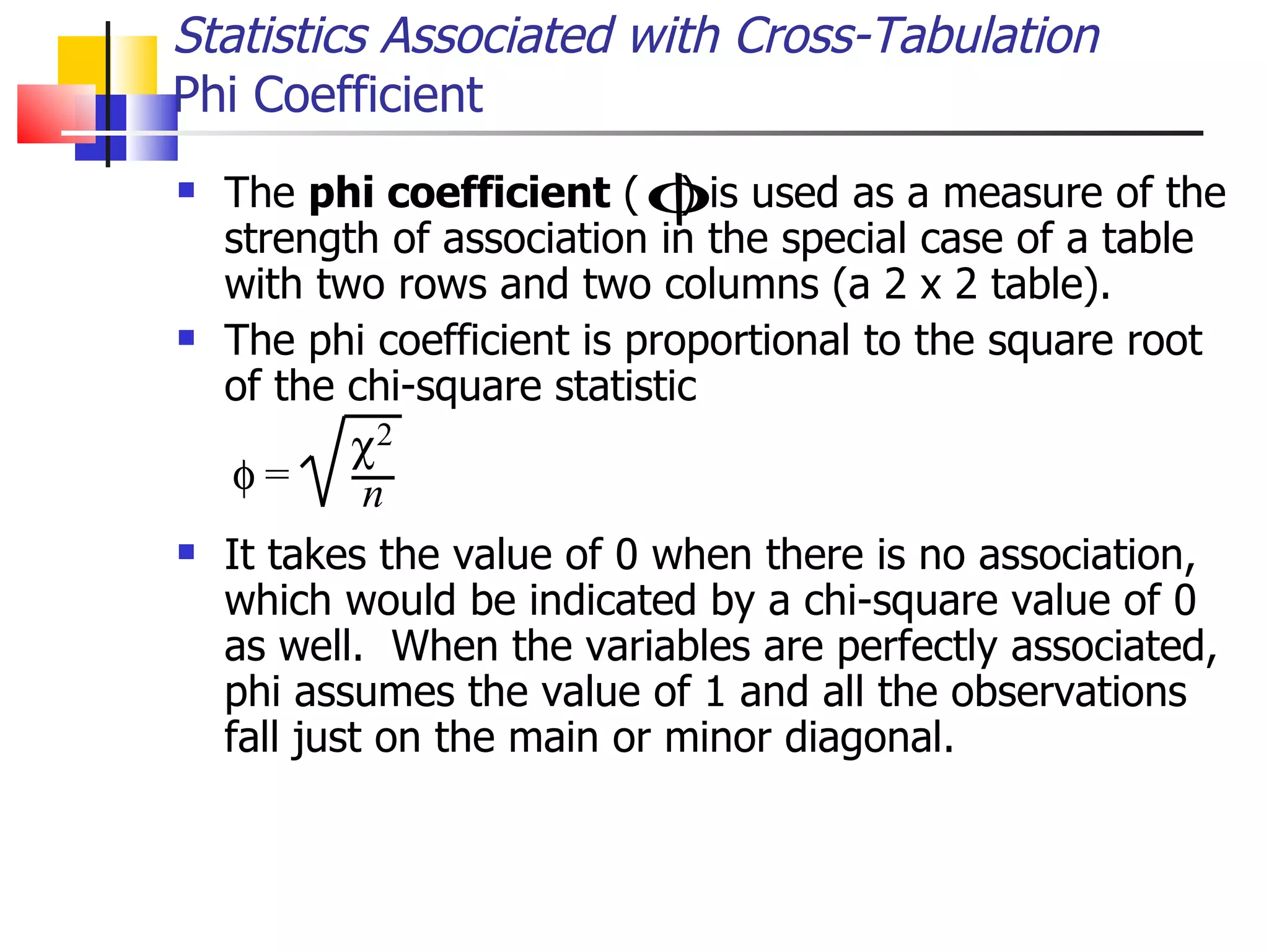 The  phi coefficient  (  ) is used as a measure of the strength of association in the special case of a table with two rows and two columns (a 2 x 2 table).  The phi coefficient is proportional to the square root of the chi-square statistic  It takes the value of 0 when there is no association, which would be indicated by a chi-square value of 0 as well.  When the variables are perfectly associated, phi assumes the value of 1 and all the observations fall just on the main or minor diagonal.  Statistics Associated with Cross-Tabulation Phi Coefficient 