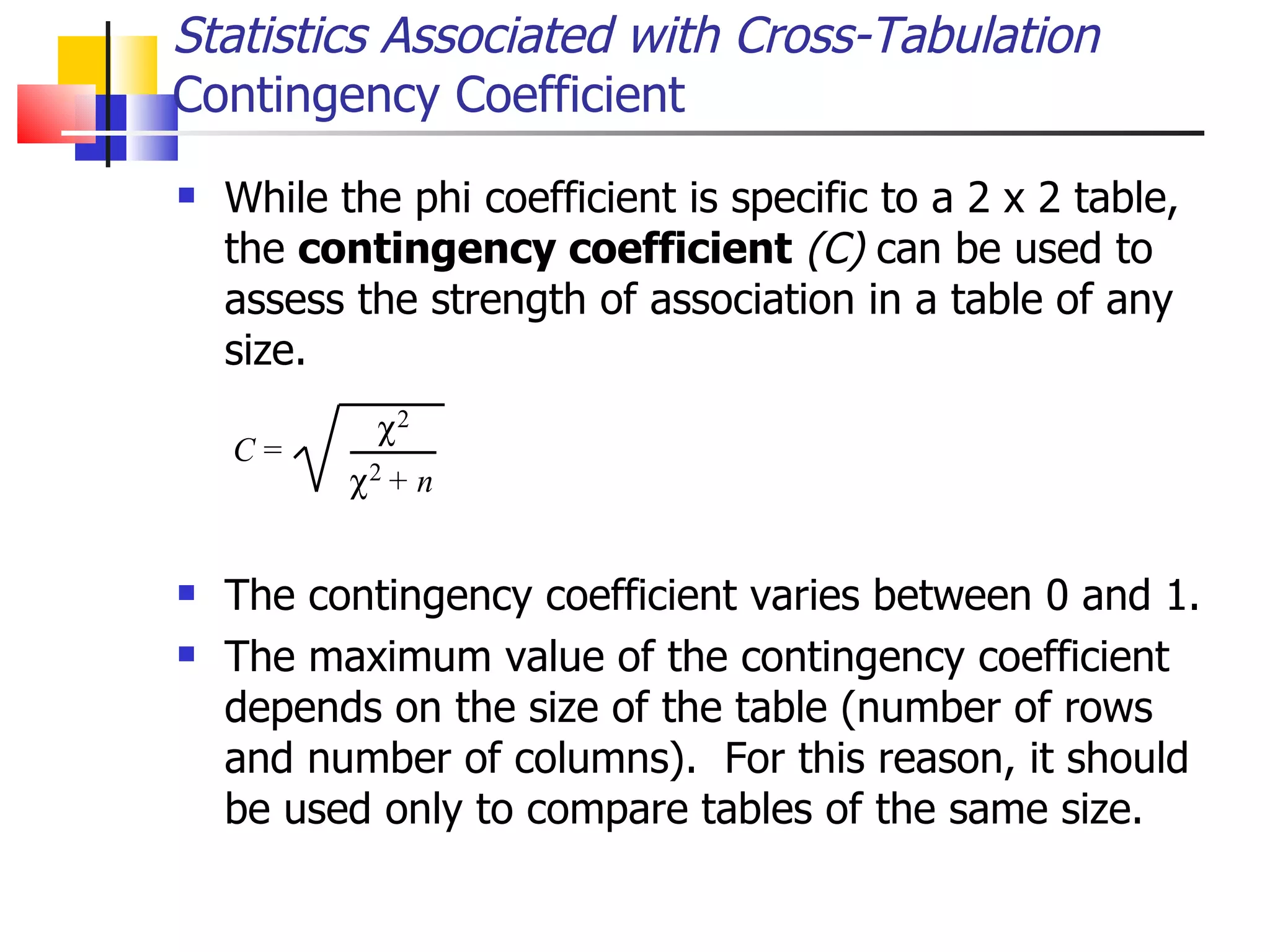 While the phi coefficient is specific to a 2 x 2 table, the  contingency coefficient   (C)  can be used to assess the strength of association in a table of any size.  The contingency coefficient varies between 0 and 1.  The maximum value of the contingency coefficient depends on the size of the table (number of rows and number of columns).  For this reason, it should be used only to compare tables of the same size.  Statistics Associated with Cross-Tabulation Contingency Coefficient 