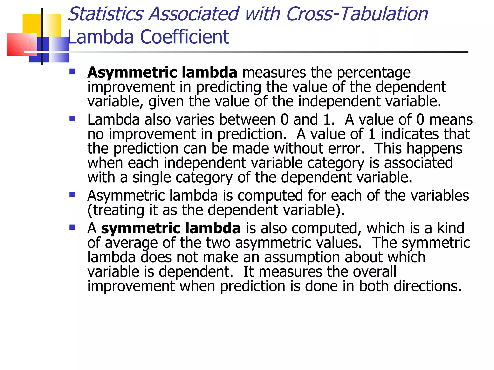 Asymmetric lambda  measures the percentage improvement in predicting the value of the dependent variable, given the value of the independent variable.  Lambda also varies between 0 and 1.  A value of 0 means no improvement in prediction.  A value of 1 indicates that the prediction can be made without error.  This happens when each independent variable category is associated with a single category of the dependent variable. Asymmetric lambda is computed for each of the variables (treating it as the dependent variable).  A  symmetric lambda  is also computed, which is a kind of average of the two asymmetric values.  The symmetric lambda does not make an assumption about which variable is dependent.  It measures the overall improvement when prediction is done in both directions. Statistics Associated with Cross-Tabulation Lambda Coefficient 