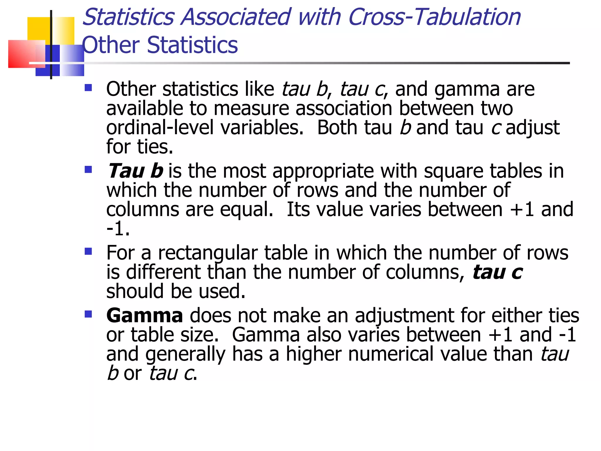 Other statistics like  tau   b ,  tau   c , and gamma are available to measure association between two ordinal-level variables.  Both tau  b  and tau  c  adjust for ties.  Tau   b  is the most appropriate with square tables in which the number of rows and the number of columns are equal.  Its value varies between +1 and -1.  For a rectangular table in which the number of rows is different than the number of columns,  tau   c  should be used.  Gamma  does not make an adjustment for either ties or table size.  Gamma also varies between +1 and -1 and generally has a higher numerical value than  tau b  or  tau   c .  Statistics Associated with Cross-Tabulation Other Statistics 