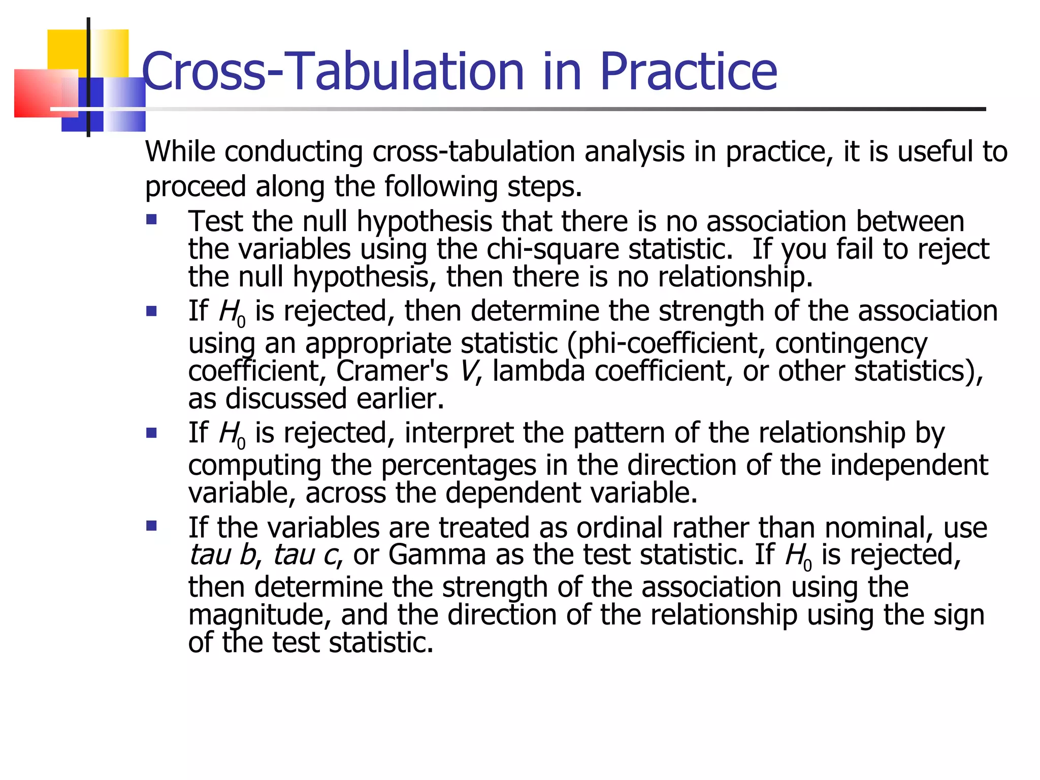Cross-Tabulation in Practice While conducting cross-tabulation analysis in practice, it is useful to proceed along the following steps. Test the null hypothesis that there is no association between the variables using the chi-square statistic.  If you fail to reject the null hypothesis, then there is no relationship.  If  H 0  is rejected, then determine the strength of the association using an appropriate statistic (phi-coefficient, contingency coefficient, Cramer's  V , lambda coefficient, or other statistics), as discussed earlier. If  H 0  is rejected, interpret the pattern of the relationship by computing the percentages in the direction of the independent variable, across the dependent variable.  If the variables are treated as ordinal rather than nominal, use  tau   b ,  tau c , or Gamma as the test statistic. If  H 0  is rejected, then determine the strength of the association using the magnitude, and the direction of the relationship using the sign of the test statistic.  
