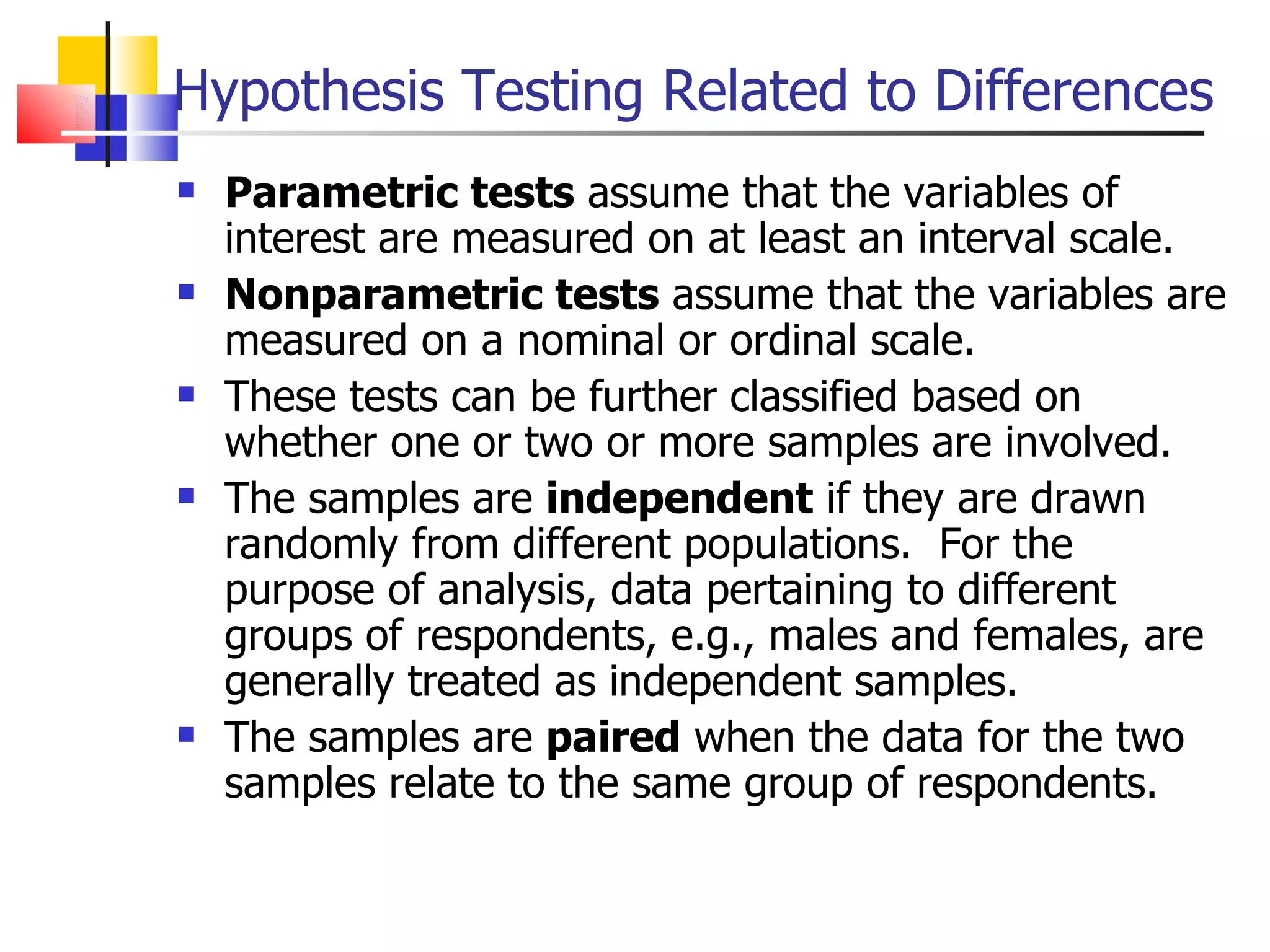 Hypothesis Testing Related to Differences Parametric tests  assume that the variables of interest are measured on at least an interval scale.  Nonparametric tests  assume that the variables are measured on a nominal or ordinal scale.  These tests can be further classified based on whether one or two or more samples are involved.  The samples are  independent  if they are drawn randomly from different populations.  For the purpose of analysis, data pertaining to different groups of respondents, e.g., males and females, are generally treated as independent samples.  The samples are  paired  when the data for the two samples relate to the same group of respondents.  