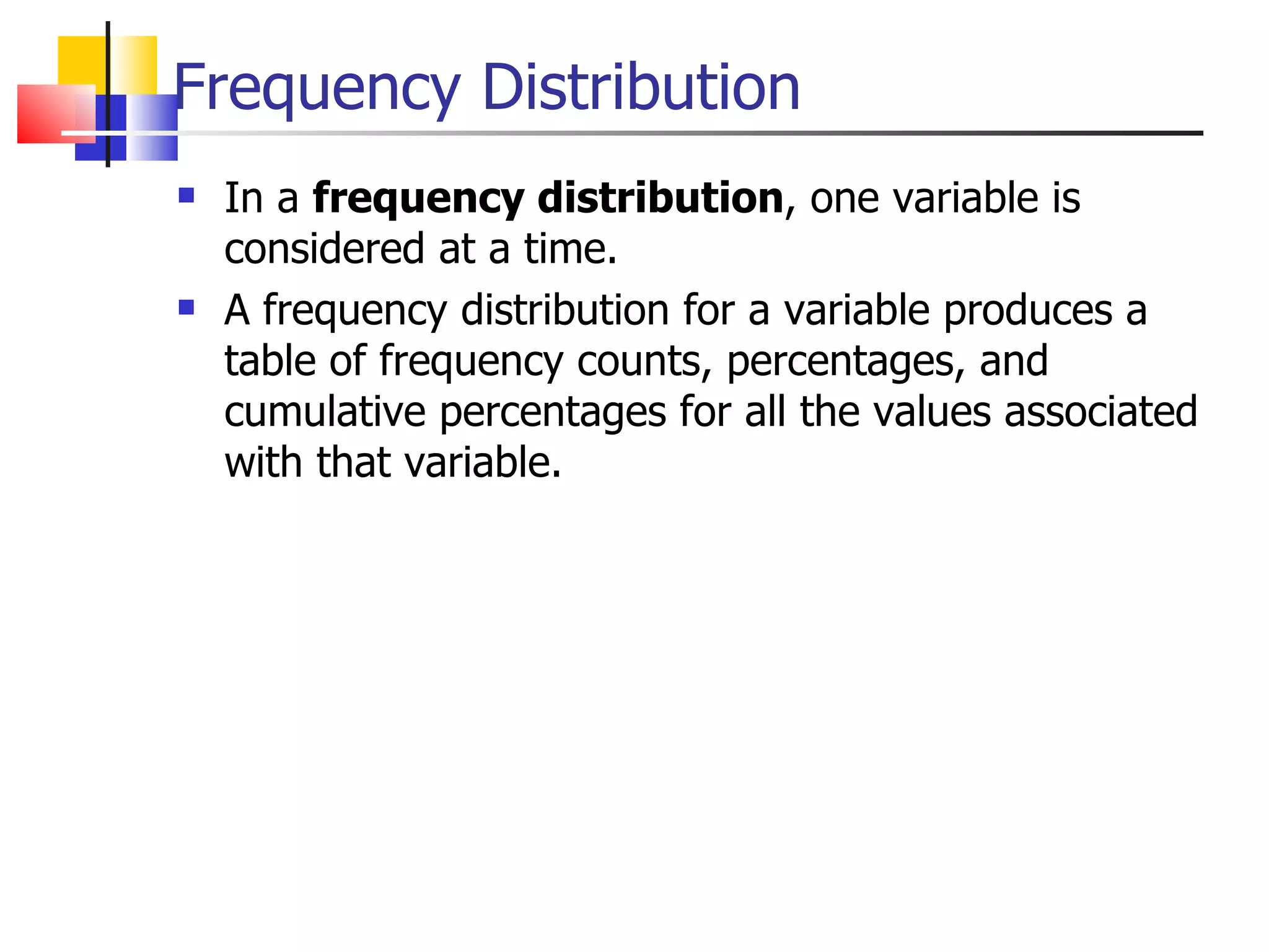 Frequency Distribution In a  frequency distribution , one variable is considered at a time.  A frequency distribution for a variable produces a table of frequency counts, percentages, and cumulative percentages for all the values associated with that variable. 