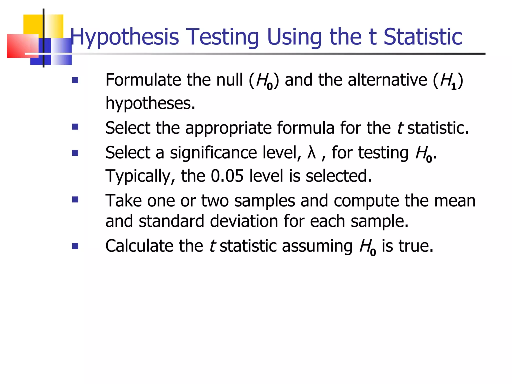 Hypothesis Testing Using the t Statistic Formulate the null ( H 0 ) and the alternative ( H 1 ) hypotheses. Select the appropriate formula for the  t  statistic. Select a significance level, λ , for testing  H 0 .  Typically, the 0.05 level is selected. Take one or two samples and compute the mean and standard deviation for each sample. Calculate the  t  statistic assuming  H 0  is true. 