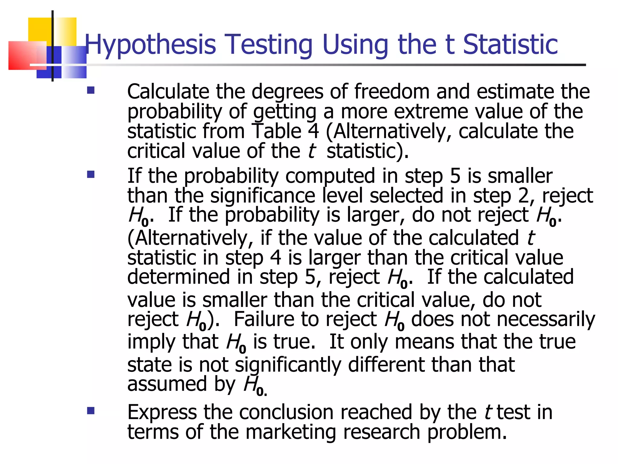 Calculate the degrees of freedom and estimate the probability of getting a more extreme value of the statistic from Table 4 (Alternatively, calculate the critical value of the  t   statistic). If the probability computed in step 5 is smaller than the significance level selected in step 2, reject  H 0 .  If the probability is larger, do not reject  H 0 .  (Alternatively, if the value of the calculated  t  statistic in step 4 is larger than the critical value determined in step 5, reject  H 0 .  If the calculated value is smaller than the critical value, do not reject  H 0 ).  Failure to reject  H 0  does not necessarily imply that  H 0  is true.  It only means that the true state is not significantly different than that assumed by  H 0. Express the conclusion reached by the  t  test in terms of the marketing research problem.  Hypothesis Testing Using the t Statistic 