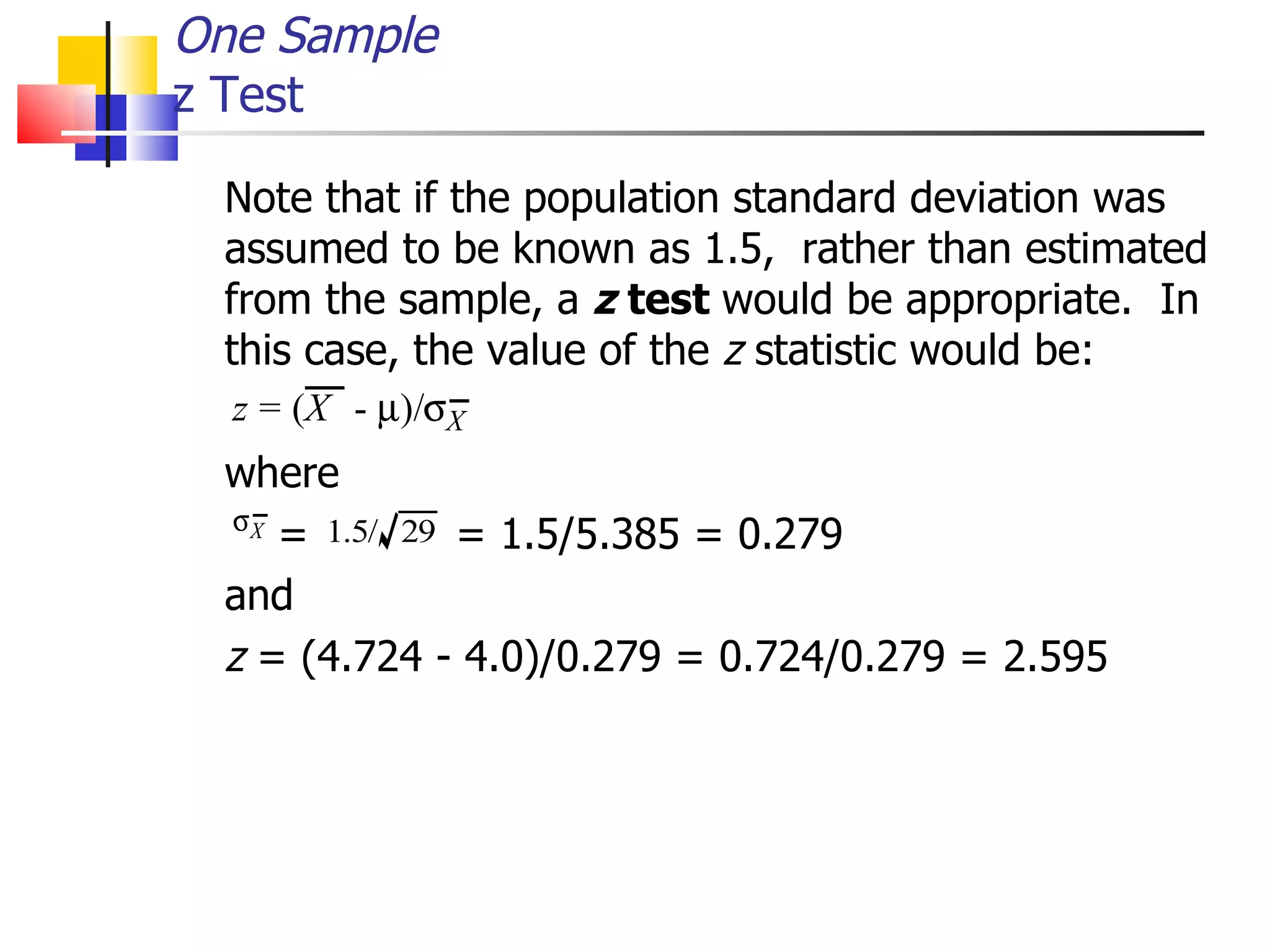 Note that if the population standard deviation was assumed to be known as 1.5,  rather than estimated from the sample, a  z  test  would be appropriate.  In this case, the value of the  z  statistic would be:  where   =  = 1.5/5.385 = 0.279 and z  = (4.724 - 4.0)/0.279 = 0.724/0.279 = 2.595 One Sample z Test 