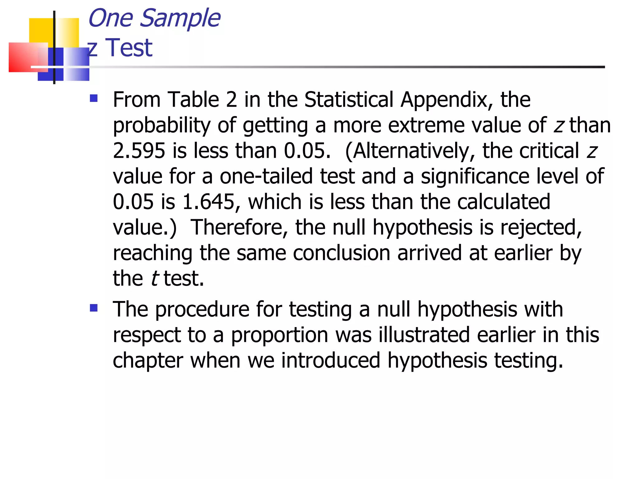 One Sample z Test From Table 2 in the Statistical Appendix, the probability of getting a more extreme value of  z  than 2.595 is less than 0.05.  (Alternatively, the critical  z  value for a one-tailed test and a significance level of 0.05 is 1.645, which is less than the calculated value.)  Therefore, the null hypothesis is rejected, reaching the same conclusion arrived at earlier by the  t  test.  The procedure for testing a null hypothesis with respect to a proportion was illustrated earlier in this chapter when we introduced hypothesis testing. 