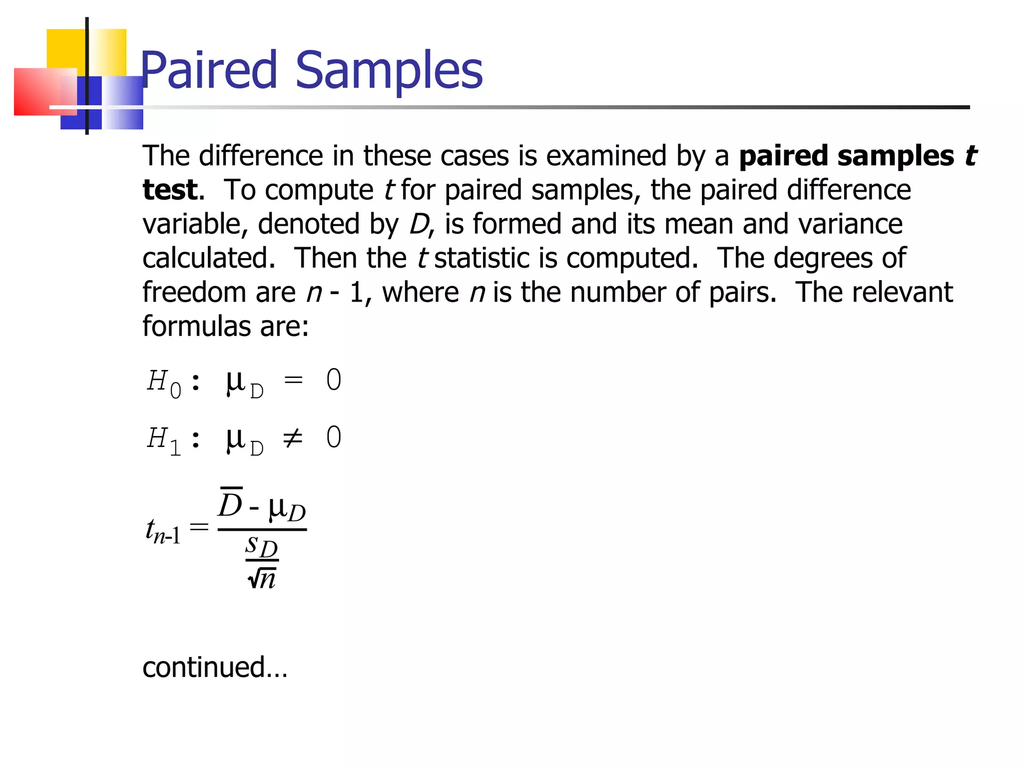 Paired Samples The difference in these cases is examined by a  paired samples  t test .  To compute  t  for paired samples, the paired difference variable, denoted by  D , is formed and its mean and variance calculated.  Then the  t  statistic is computed.  The degrees of freedom are  n  - 1, where  n  is the number of pairs.  The relevant formulas are: continued… 