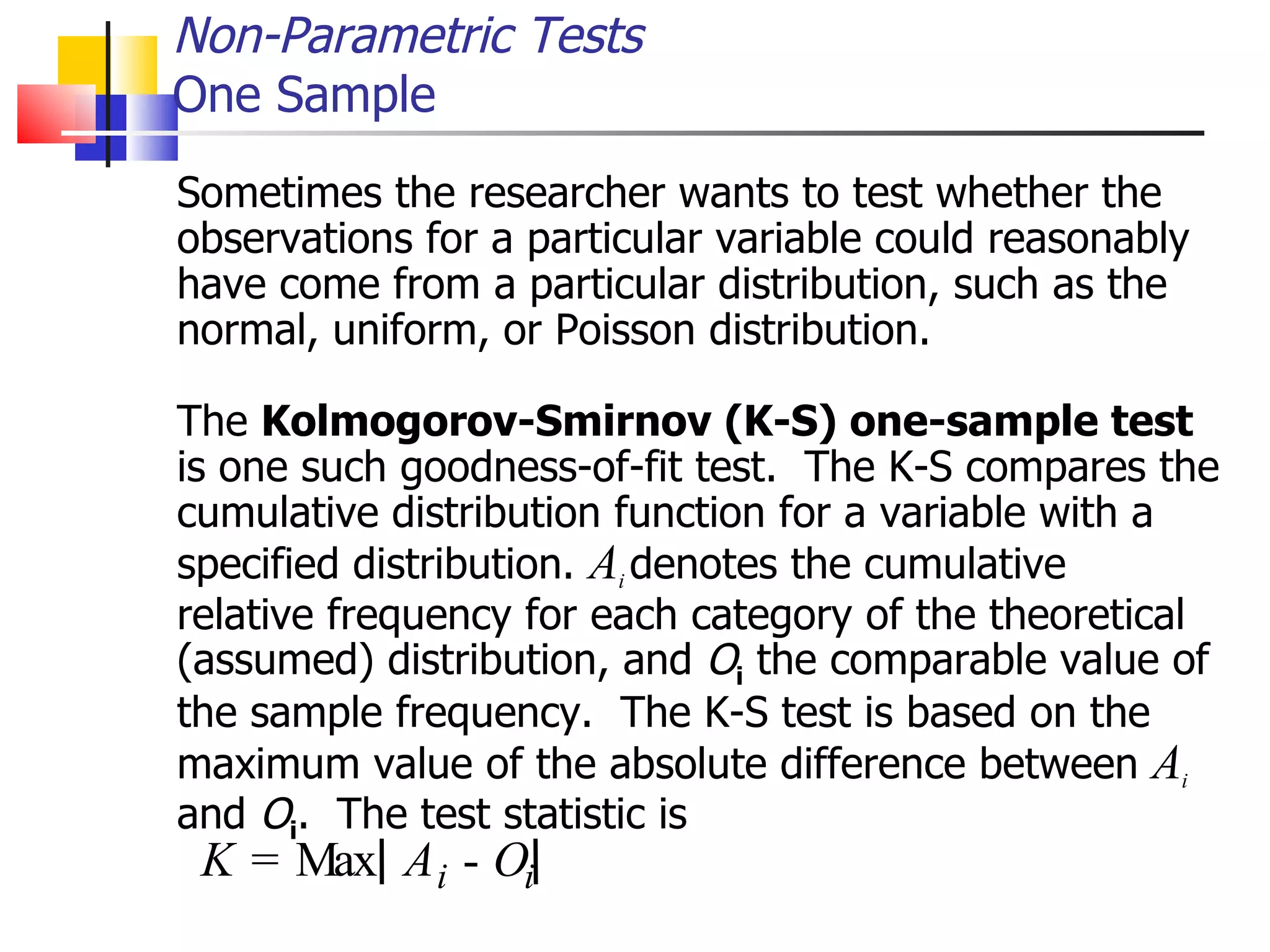 Sometimes the researcher wants to test whether the observations for a particular variable could reasonably have come from a particular distribution, such as the normal, uniform, or Poisson distribution.  The  Kolmogorov-Smirnov (K-S) one-sample test is one such goodness-of-fit test.  The K-S compares the cumulative distribution function for a variable with a specified distribution.  A i  denotes the cumulative relative frequency for each category of the theoretical (assumed) distribution, and  O i  the comparable value of the sample frequency.  The K-S test is based on the maximum value of the absolute difference between  A i and  O i .  The test statistic is Non-Parametric Tests One Sample K = M a x A i - O i 