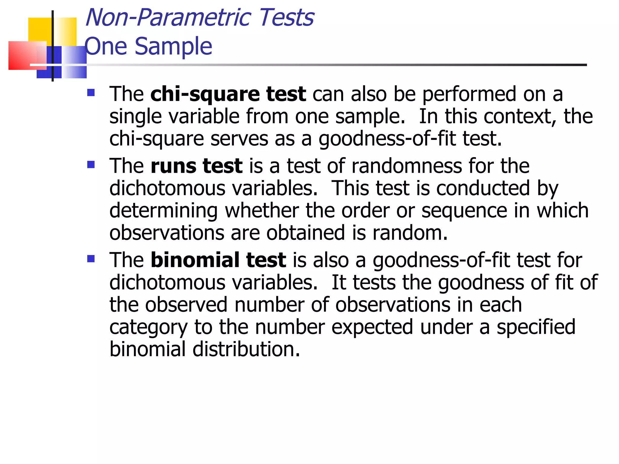 The  chi-square test  can also be performed on a single variable from one sample.  In this context, the chi-square serves as a goodness-of-fit test.  The  runs test  is a test of randomness for the dichotomous variables.  This test is conducted by determining whether the order or sequence in which observations are obtained is random.  The  binomial test  is also a goodness-of-fit test for dichotomous variables.  It tests the goodness of fit of the observed number of observations in each category to the number expected under a specified binomial distribution. Non-Parametric Tests One Sample 