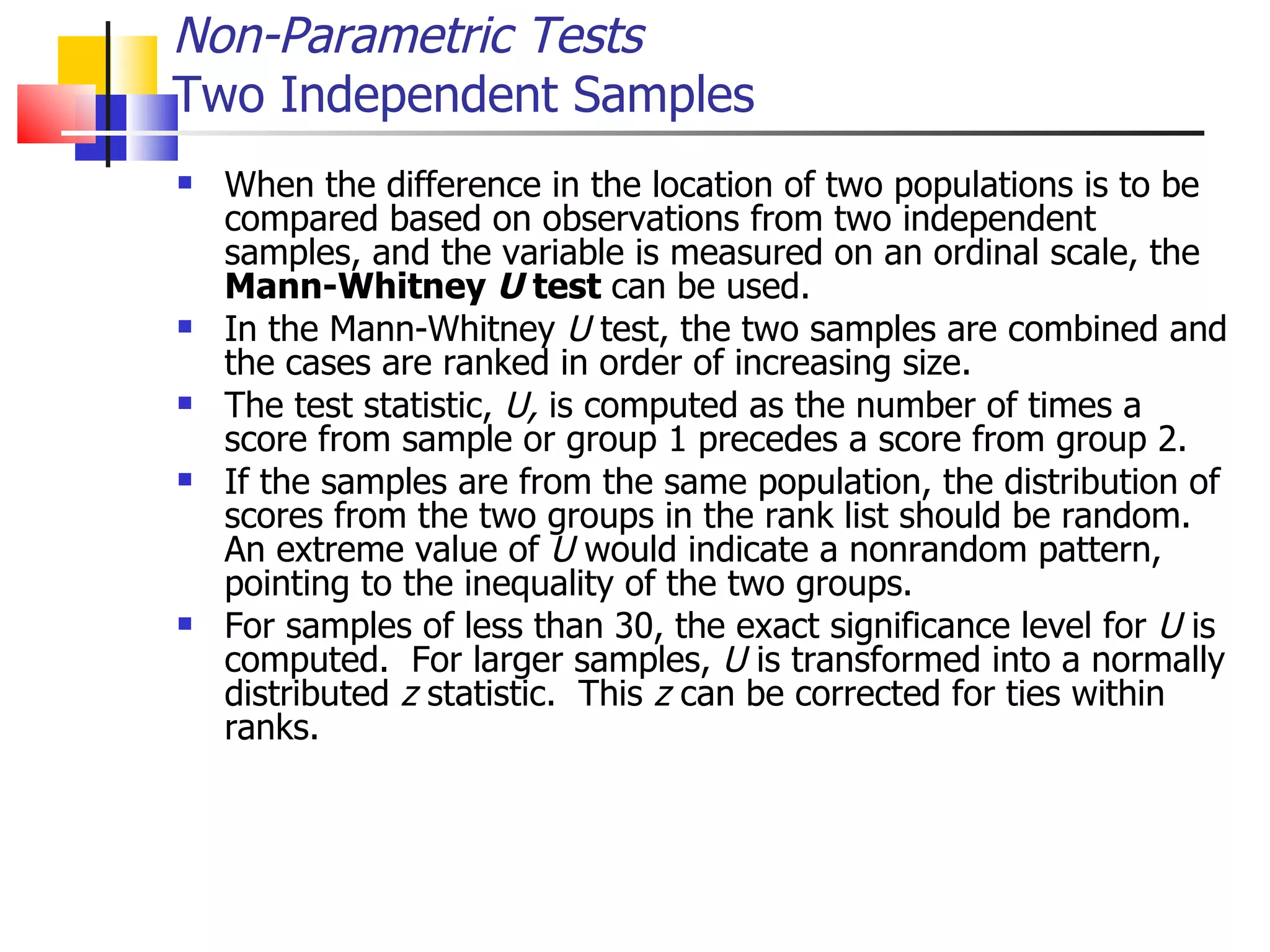 When the difference in the location of two populations is to be compared based on observations from two independent samples, and the variable is measured on an ordinal scale, the  Mann-Whitney  U  test  can be used.  In the Mann-Whitney  U  test, the two samples are combined and the cases are ranked in order of increasing size.  The test statistic,  U,  is computed as the number of times a score from sample or group 1 precedes a score from group 2.  If the samples are from the same population, the distribution of scores from the two groups in the rank list should be random.  An extreme value of  U  would indicate a nonrandom pattern, pointing to the inequality of the two groups.  For samples of less than 30, the exact significance level for  U  is computed.  For larger samples,  U  is transformed into a normally distributed  z  statistic.  This  z  can be corrected for ties within ranks.  Non-Parametric Tests Two Independent Samples 