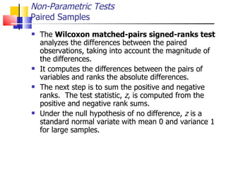 The  Wilcoxon matched-pairs signed-ranks test  analyzes the differences between the paired observations, taking into account the magnitude of the differences.  It computes the differences between the pairs of variables and ranks the absolute differences.  The next step is to sum the positive and negative ranks.  The test statistic,  z , is computed from the positive and negative rank sums.  Under the null hypothesis of no difference,  z  is a standard normal variate with mean 0 and variance 1 for large samples.  Non-Parametric Tests Paired Samples 