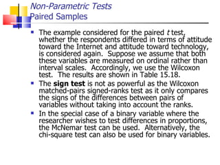 The example considered for the paired  t  test, whether the respondents differed in terms of attitude toward the Internet and attitude toward technology, is considered again.  Suppose we assume that both these variables are measured on ordinal rather than interval scales.  Accordingly, we use the Wilcoxon test.  The results are shown in Table 15.18.  The  sign test  is not as powerful as the Wilcoxon matched-pairs signed-ranks test as it only compares the signs of the differences between pairs of variables without taking into account the ranks.  In the special case of a binary variable where the researcher wishes to test differences in proportions, the McNemar test can be used.  Alternatively, the chi-square test can also be used for binary variables.  Non-Parametric Tests Paired Samples 