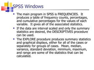 SPSS Windows The main program in SPSS is FREQUENCIES.  It produces a table of frequency counts, percentages, and cumulative percentages for the values of each variable.  It gives all of the associated statistics.  If the data are interval scaled and only the summary statistics are desired, the DESCRIPTIVES procedure can be used.  The EXPLORE procedure produces summary statistics and graphical displays, either for all of the cases or separately for groups of cases.  Mean, median, variance, standard deviation, minimum, maximum, and range are some of the statistics that can be calculated.  