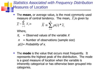 The  mean , or average value, is the most commonly used measure of central tendency.  The mean,  ,is given by   Where, X i   = Observed values of the variable  X n  = Number of observations (sample size) p(i)= Probability of x i The  mode  is the value that occurs most frequently.  It represents the highest peak of the distribution.  The mode is a good measure of location when the variable is inherently categorical or has otherwise been grouped into categories.  Statistics Associated with Frequency Distribution Measures of Location X = X i / n  i = 1 n X 