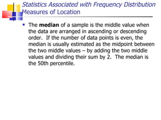 The  median  of a sample is the middle value when the data are arranged in ascending or descending order.  If the number of data points is even, the median is usually estimated as the midpoint between the two middle values – by adding the two middle values and dividing their sum by 2.  The median is the 50th percentile.  Statistics Associated with Frequency Distribution Measures of Location 