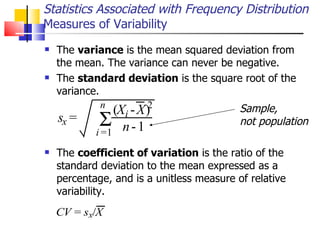 The  variance  is the mean squared deviation from the mean. The variance can never be negative.  The  standard deviation  is the square root of the variance.  The  coefficient of variation  is the ratio of the standard deviation to the mean expressed as a percentage, and is a unitless measure of relative variability.  Statistics Associated with Frequency Distribution Measures of Variability s x = ( X i - X ) 2 n - 1   i = 1 n Sample,  not population 
